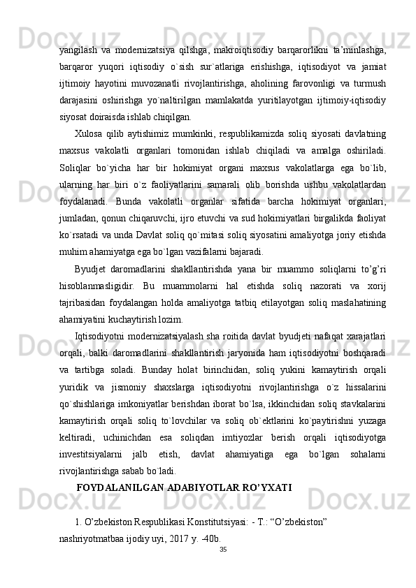 yangilash   va   modernizatsiya   qilshga,   makroiqtisodiy   barqarorlikni   ta’minlashga,
barqaror   yuqori   iqtisodiy   o`sish   sur`atlariga   erishishga,   iqtisodiyot   va   jamiat
ijtimoiy   hayotini   muvozanatli   rivojlantirishga,   aholining   farovonligi   va   turmush
darajasini   oshirishga   yo`naltirilgan   mamlakatda   yuritilayotgan   ijtimoiy-iqtisodiy
siyosat doiraisda ishlab chiqilgan.
Xulosa   qilib   aytishimiz   mumkinki,   respublikamizda   soliq   siyosati   davlatning
maxsus   vakolatli   organlari   tomonidan   ishlab   chiqiladi   va   amalga   oshiriladi.
Soliqlar   bo`yicha   har   bir   hokimiyat   organi   maxsus   vakolatlarga   ega   bo`lib,
ularning   har   biri   o`z   faoliyatlarini   samarali   olib   borishda   ushbu   vakolatlardan
foydalanadi.   Bunda   vakolatli   organlar   sifatida   barcha   hokimiyat   organlari,
jumladan, qonun chiqaruvchi, ijro etuvchi va sud hokimiyatlari birgalikda faoliyat
ko`rsatadi va unda Davlat soliq qo`mitasi soliq siyosatini amaliyotga joriy etishda
muhim ahamiyatga ega bo`lgan vazifalarni bajaradi.
Byudjet   daromadlarini   shakllantirishda   yana   bir   muammo   soliqlarni   to’g’ri
hisoblanmasligidir.   Bu   muammolarni   hal   etishda   soliq   nazorati   va   xorij
tajribasidan   foydalangan   holda   amaliyotga   tatbiq   etilayotgan   soliq   maslahatining
ahamiyatini kuchaytirish lozim. 
Iqtisodiyotni modernizatsiyalash sha roitida davlat byudjeti nafaqat  xarajatlari
orqali,   balki   daromadlarini   shakllantirish   jaryonida   ham   iqtisodiyotni   boshqaradi
va   tartibga   soladi.   Bunday   holat   birinchidan,   soliq   yukini   kamaytirish   orqali
yuridik   va   jismoniy   shaxslarga   iqtisodiyotni   rivojlantirishga   o`z   hissalarini
qo`shishlariga imkoniyatlar berishdan iborat bo`lsa, ikkinchidan soliq stavkalarini
kamaytirish   orqali   soliq   to`lovchilar   va   soliq   ob`ektlarini   ko`paytirishni   yuzaga
keltiradi,   uchinichdan   esa   soliqdan   imtiyozlar   berish   orqali   iqtisodiyotga
investitsiyalarni   jalb   etish,   davlat   ahamiyatiga   ega   bo`lgan   sohalarni
rivojlantirishga sabab bo`ladi.
  FOYDALANILGAN ADABIYOTLAR RO’YXATI
1. O’zbekiston Respublikasi Konstitutsiyasi: - T.: “O’zbekiston” 
nashriyotmatbaa ijodiy uyi, 2017 y. -40b. 
35 