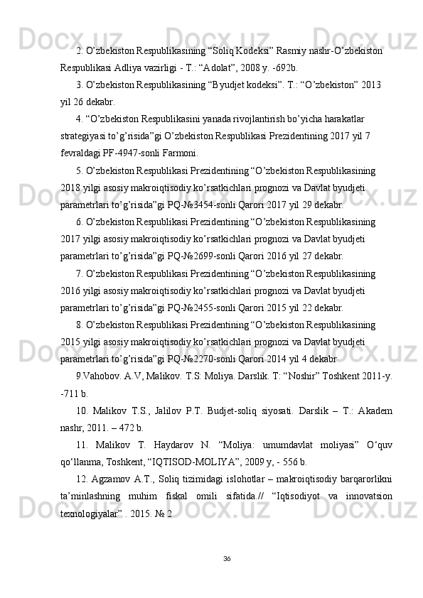 2. O’zbekiston Respublikasining “Soliq Kodeksi” Rasmiy nashr-O’zbekiston 
Respublikasi Adliya vazirligi - T.: “Adolat”, 2008 y. -692b. 
3. O’zbekiston Respublikasining “Byudjet kodeksi”. T.: “O’zbekiston” 2013 
yil 26 dekabr. 
4. “O’zbekiston Respublikasini yanada rivojlantirish bo’yicha harakatlar 
strategiyasi to’g’risida”gi O’zbekiston Respublikasi Prezidentining 2017 yil 7 
fevraldagi PF-4947-sonli Farmoni. 
5. O’zbekiston Respublikasi Prezidentining “O’zbekiston Respublikasining 
2018 yilgi asosiy makroiqtisodiy ko’rsatkichlari prognozi va Davlat byudjeti 
parametrlari to’g’risida”gi PQ-№3454-sonli Qarori 2017 yil 29 dekabr. 
6. O’zbekiston Respublikasi Prezidentining “O’zbekiston Respublikasining 
2017 yilgi asosiy makroiqtisodiy ko’rsatkichlari prognozi va Davlat byudjeti 
parametrlari to’g’risida”gi PQ-№2699-sonli Qarori 2016 yil 27 dekabr. 
7. O’zbekiston Respublikasi Prezidentining “O’zbekiston Respublikasining 
2016 yilgi asosiy makroiqtisodiy ko’rsatkichlari prognozi va Davlat byudjeti 
parametrlari to’g’risida”gi PQ-№2455-sonli Qarori 2015 yil 22 dekabr. 
8. O’zbekiston Respublikasi Prezidentining “O’zbekiston Respublikasining 
2015 yilgi asosiy makroiqtisodiy ko’rsatkichlari prognozi va Davlat byudjeti 
parametrlari to’g’risida”gi PQ-№2270-sonli Qarori 2014 yil 4 dekabr
9.Vahobov. A.V, Malikov. T.S: Moliya. Darslik. T: “Noshir” Toshkent 2011-y.
-711 b. 
10.   Malikov   T.S.,   Jalilov   P.T.   Budjet-soliq   siyosati.   Darslik   –   T.:   Akadem
nashr, 2011. – 472 b. 
11.   Malikov   T.   Haydarov   N.   “Moliya:   umumdavlat   moliyasi”   O‘quv
qo‘llanma, Toshkent, “IQTISOD-MOLIYA”, 2009 y, - 556 b.
12.   Agzamov   A.T.,   Soliq   tizimidagi   islohotlar   –   makroiqtisodiy   barqarorlikni
ta’minlashning   muhim   fiskal   omili   sifatida.//   “Iqtisodiyot   va   innovatsion
texnologiyalar” . 2015. № 2 
36 