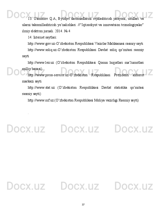 13.   Usmonov   Q.A,   Byudjet   daromadlarini   rejalashtirish   jarayoni,   usullari   va
ularni takomillashtirish yo’nalishlari. //“Iqtisodiyot va innovatsion texnologiyalar”
ilmiy elektron jurnali. 2014. № 4 
14. Internet saytlari: 
http://www.gov.uz-O’zbekiston Respublikasi Vazirlar Mahkamasi rasmiy sayti
http://www.soliq.uz-O’zbekiston   Respublikasi   Davlat   soliq   qo’mitasi   rasmiy
sayti 
http://www.lex.uz   (O’zbekiston   Respublikasi   Qonun   hujjatlari   ma’lumotlari
milliy bazasi) 
http://www.press-service.uz-O’zbekiston   Respublikasi   Prezidenti   axborot
markazi sayti 
http://www.stat.uz   (O’zbekiston   Respublikasi   Davlat   statistika   qo’mitasi
rasmiy sayti) 
http://www.mf.uz (O’zbekiston Respublikasi Moliya vazirligi Rasmiy sayti)
.
 
 
37 