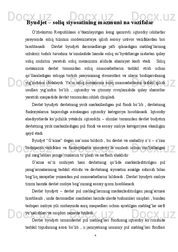 Byudjet – soliq siyosatining mazmuni  ва  vazifalar
O’zbekiston   Respublikasi   o’tkazilayotgan   keng   qamrovli   iqtisodiy   islohatlar
jarayonida   soliq   tizimini   modernizatsiya   qilish   asosiy   ustivor   vazifalardan   biri
hisoblanadi   .   Davlat   byudjeti   daromadlariga   jalb   qilinadigan   mablag’larning
uzluksiz   tushib   turushini   ta’minlashda   hamda   soliq   su’byektlariga   nisbatan   qulay
soliq   muhitini   yaratish   soliq   mexanizmi   alohida   ahamiyat   kasb   etadi   .   Soliq
mexanizmi   davlat   tomonidan   soliq   munosabatlarini   tashkil   etish   uchun
qo’llaniladigan   soliqqa   tortish   jarayonining   elementlari   va   ularni   boshqarishning
yig’indisini ifodalaydi. Ya’ni soliq mexanizmi soliq munosabatlarini tashkil qilish
usullari   yig’indisi   bo’lib   ,   iqtisodiy   va   ijtimoiy   rivojlanishda   qulay   sharoitlar
yaratish maqsadida davlat tomonidan ishlab chiqiladi. 
Davlat   byudjeti   davlatning   yirik   markazlashgan   pul   fondi   bo’lib   ,   davlatning
funksiyalarini   bajarishga   asoslangan   iqtisodiy   kategoriya   hisoblanadi.   Iqtisodiy
abadiyotlarda  ko’pchilik  yetakchi   iqtisodchi   –  olimlar  tomonidan  davlat  budjetini
davlatning yirik markazlashgan pul fondi va asosiy moliya kategoriyasi ekanligini
qayd etadi.
Byudjet “G’azna” degan ma’noni bildirib , bu davlat va mahalliy o’z – o’zini
boshqarish   vazifalari   va   funksiyalarini   moiyaviy   ta’minlash   uchun   mo’ljallangan
pul mag’lablari jamga’rmalarini to’plash va sarflash shaklidir .
G’azna   so’zi   mohiyati   ham   davlatning   qo’lida   markazlashtirilgan   pul
jamg’armalarining   tashkil   etilishi   va   davlatning   siyosatini   amalga   oshirish   bilan
bog’liq xarajatlar yuzasidan pul munosabatlarini bildiradi . Davlat byudjeti moliya
tizimi hamda davlat moliya bog’inining asosiy qismi hisoblanadi .
Davlat   byudjeti   –   davlat   pul   mablag’larining   markazlashtirilgan   jamg’armasi
hisoblanib , unda daromadlar manbalari hamda ularda tushumlari miqdori , bundan
tashqari   moliya   yili   mobaynida   aniq  maqsadlari   uchun   ajratilgan  mablag’lar   sarfi
yo’nalishlari va miqdori nazarda tutiladi.
Davlar   byudjeti   umumdavlat   pul   mablag’lari   fondining   iqtisodiy   ko’rinishida
tashkil   topishining   asosi   bo’lib   ,   u   jamiyatning   umumiy   pul   mablag’lari   fondlari
4
