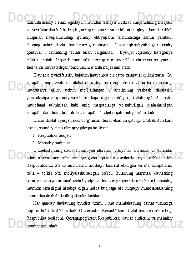 tizimida asosiy o’rinni egallaydi . Bundan tashqari u ishlab chiqarishning maqsadi
va vazifalaridan kelib chiqib , uning mazmuni va tarkibini aniqlaydi hamda ishlab
chiqarish   rivojlanishidagi   ijtimoiy   ehtiyojlarni   ta’minlashga   zamin   yaratadi,
shuning   uchun   davlat   byudjetining   mohiyati   –   bozor   iqtisodiyotidagi   iqtisodiy
qonunlar   ,   davlatning   tabiati   bilan   belgilanadi   .   Byudjet   iqtisodiy   kategoriya
sifatida   ishlab   chiqarish   munosabatlarining   ijtimoiy   ishlab   chiqarish   jarayonida
faol ta’sir ko’rsatadigan tomonlarini o’zida mujassam etadi .
 Davlat o’z vazifalarini bajarish jarayonida bir qator xarajatlar qilishi zarur . Bu
xarajatlar   eng   avvalo   mamlakat   iqtisodiyotini   rivojlantirish   uchun   turli   sohalarga
investitsiya   qilish   uchun   mo’ljallangan   ,   aholininng   yashash   darajasini
yaxshilashga va ijtimoiy vazifalarni bajarishga qaratilgan , davlatning boshqarish ,
mudofaani   ta’minlash   kabi   aniq   maqsadlarga   yo’naltirilgan   rejalashtirilgan
xarajatlardan iborat bo’ladi. Bu xarajatlar budjet orqali moliyalashtiriladi.
Unitar davlat byudjeti ikki bo’g’indan iborat ekan bu qatorga O’zbekiston ham
kiradi, shundey ekan ular quyigilarga bo’linadi:
1. Respublika budjeti 
2. Mahalliy budjetlar 
O’zbekistonning   davlat   hokimiyati   idoralari:   viloyatlar,  shaharlar   va  tumanlar
bilan   o’zaro   munosabatlarni   yangicha   iqtisodiy   asoslarda   qayta   tashkil   etildi.
Respublikamiz   o’z   daromadlarini   mustaqil   tasarruf   etadigan   va   o’z   xarajatlarini
to’la   –   to’kis   o’zi   moliyalashtiradigan   bo’ldi.   Bularning   hammasi   davlatning
zaruriy xususiyatini sanaluvchi byudjet va byudjet jarayonida o’z aksini topmasligi
mumkin   emasligini   hisobga   olgan   holda   budjetga   oid   huquqiy   munosabatlarning
takomillashtirilishida ilk qadamlar tashlandi.
Har   qanday   davlatning   byudjet   tizimi   ,   shu   mamlakatning   davlat   tuzumiga
bog’liq   holda   tashkil   etiladi.   O’zbekiston   Respublikasi   davlat   byudjeti   o’z   ichiga
Respublika   bedjetini,   Qoraqalpog’iston   Respublikasi   davlat   budjetini   va   mahalliy
byudjetlarni oladi.
5 