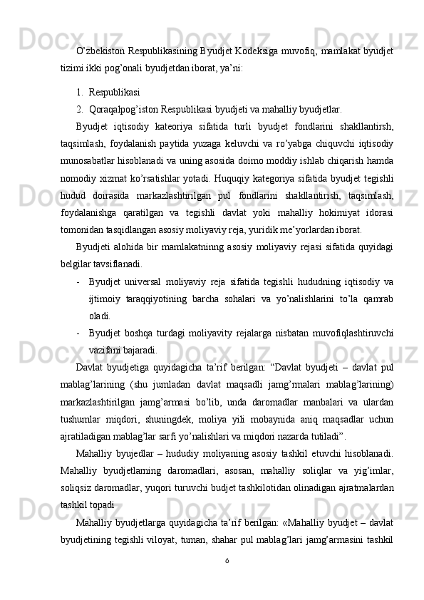 O’zbekiston Respublikasining  Byudjet Kodeksiga muvofiq, mamlakat byudjet
tizimi ikki pog’onali byudjetdan iborat, ya’ni:
1. Respublikasi
2. Qoraqalpog’iston Respublikasi byudjeti va mahalliy byudjetlar.
Byudjet   iqtisodiy   kateoriya   sifatida   turli   byudjet   fondlarini   shakllantirsh,
taqsimlash,   foydalanish   paytida   yuzaga   keluvchi   va   ro’yabga   chiquvchi   iqtisodiy
munosabatlar hisoblanadi va uning asosida doimo moddiy ishlab chiqarish hamda
nomodiy xizmat  ko’rsatishlar  yotadi. Huquqiy kategoriya sifatida byudjet  tegishli
hudud   doirasida   markazlashtirilgan   pul   fondlarini   shakllantirish,   taqsimlash,
foydalanishga   qaratilgan   va   tegishli   davlat   yoki   mahalliy   hokimiyat   idorasi
tomonidan tasqidlangan asosiy moliyaviy reja, yuridik me’yorlardan iborat.
Byudjeti   alohida   bir   mamlakatninng   asosiy   moliyaviy   rejasi   sifatida   quyidagi
belgilar tavsiflanadi.
- Byudjet   universal   moliyaviy   reja   sifatida   tegishli   hududning   iqtisodiy   va
ijtimoiy   taraqqiyotining   barcha   sohalari   va   yo’nalishlarini   to’la   qamrab
oladi.
- Byudjet   boshqa   turdagi   moliyavity   rejalarga   nisbatan   muvofiqlashtiruvchi
vazifani bajaradi.
Davlat   byudjetiga   quyidagicha   ta’rif   berilgan:   “Davlat   byudjeti   –   davlat   pul
mablag’larining   (shu   jumladan   davlat   maqsadli   jamg’rmalari   mablag’larining)
markazlashtirilgan   jamg’armasi   bo’lib,   unda   daromadlar   manbalari   va   ulardan
tushumlar   miqdori,   shuningdek,   moliya   yili   mobaynida   aniq   maqsadlar   uchun
ajratiladigan mablag’lar sarfi yo’nalishlari va miqdori nazarda tutiladi”.
Mahalliy   byujedlar   –   hududiy   moliyaning   asosiy   tashkil   etuvchi   hisoblanadi.
Mahalliy   byudjetlarning   daromadlari,   asosan,   mahalliy   soliqlar   va   yig’imlar,
soliqsiz daromadlar, yuqori turuvchi budjet tashkilotidan olinadigan ajratmalardan
tashkil topadi
Mahalliy byudjetlarga quyidagicha ta’rif berilgan: «Mahalliy  byudjet  – davlat
byudjetining tegishli viloyat, tuman, shahar pul mablag’lari jamg’armasini tashkil
6