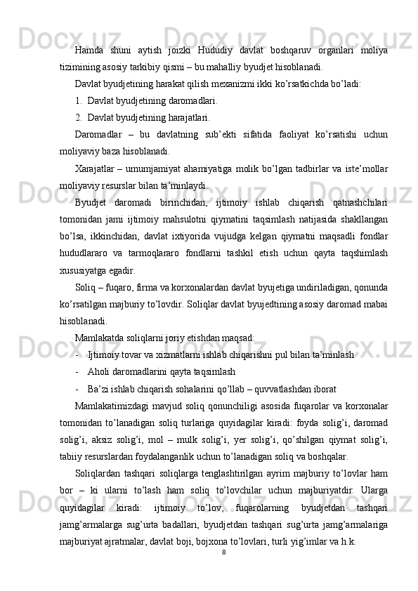 Hamda   shuni   aytish   joizki   Hududiy   davlat   boshqaruv   organlari   moliya
tizimining asosiy tarkibiy qismi – bu mahalliy byudjet hisoblanadi.
Davlat byudjetining harakat qilish mexanizmi ikki ko’rsatkichda bo’ladi:
1. Davlat byudjetining daromadlari.
2. Davlat byudjetining harajatlari.
Daromadlar   –   bu   davlatning   sub’ekti   sifatida   faoliyat   ko’rsatishi   uchun
moliyaviy baza hisoblanadi. 
Xarajatlar   –  umumjamiyat   ahamiyatiga   molik   bo’lgan   tadbirlar   va  iste’mollar
moliyaviy resurslar bilan ta’minlaydi.
Byudjet   daromadi   birinchidan,   ijtimoiy   ishlab   chiqarish   qatnashchilari
tomonidan   jami   ijtimoiy   mahsulotni   qiymatini   taqsimlash   natijasida   shakllangan
bo’lsa,   ikkinchidan,   davlat   ixtiyorida   vujudga   kelgan   qiymatni   maqsadli   fondlar
hududlararo   va   tarmoqlararo   fondlarni   tashkil   etish   uchun   qayta   taqshimlash
xususiyatga egadir.
Soliq – fuqaro, firma va korxonalardan davlat byujetiga undiriladigan, qonunda
ko’rsatilgan majburiy to’lovdir. Soliqlar davlat byujedtining asosiy daromad mabai
hisoblanadi.
Mamlakatda soliqlarni joriy etishdan maqsad:
- Ijtimoiy tovar va xizmatlarni ishlab chiqarishni pul bilan ta’minlash
- Aholi daromadlarini qayta taqsimlash
- Ba’zi ishlab chiqarish sohalarini qo’llab – quvvatlashdan iborat
Mamlakatimizdagi  mavjud soliq qonunchiligi  asosida  fuqarolar  va korxonalar
tomonidan   to’lanadigan   soliq   turlariga   quyidagilar   kiradi:   foyda   solig’i,   daromad
solig’i,   aksiz   solig’i,   mol   –   mulk   solig’i,   yer   solig’i,   qo’shilgan   qiymat   solig’i,
tabiiy resurslardan foydalanganlik uchun to’lanadigan soliq va boshqalar.
Soliqlardan   tashqari   soliqlarga   tenglashtirilgan   ayrim   majburiy   to’lovlar   ham
bor   –   ki   ularni   to’lash   ham   soliq   to’lovchilar   uchun   majburiyatdir.   Ularga
quyidagilar   kiradi:   ijtimoiy   to’lov,   fuqarolarning   byudjetdan   tashqari
jamg’armalarga   sug’urta   badallari,   byudjetdan   tashqari   sug’urta   jamg’armalariga
majburiyat ajratmalar, davlat boji, bojxona to’lovlari, turli yig’imlar va h.k.
8 