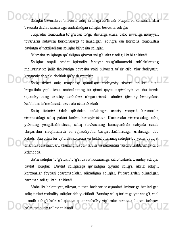 Soliqlar bevosita va bilvosita soliq turlariga bo’linadi. Fuqora va korxonalardan
bevosita davlat xazinasiga undiriladgan soliqlar bevosita soliqlar.
Fuqarolar  tomonidan to’g’ridan to’gri davlatga emas, balki avvaliga muayyan
tovarlarni   sotuvchi   korxonalarga   to’lanadigan,   so’ngra   esa   korxona   tomonidan
davlatga o’tkaziladigan soliqlar bilvosita soliqlar.
Bilvosita soliqlarga qo’shilgan qiymat solig’i, aksiz solig’i kabilar kiradi.
Soliqlar   orqali   davlat   iqtisodiy   faoliyat   shug’ullanuvchi   sub’ektlarning
moliyaviy   xo’jalik   faoliyatiga   bevosita   yoki   bilvosita   ta’sir   etib,   ular   faoliyatini
kengaytirish yoki cheklab qo’yish mumkin.
Soliq   tizimi   aniq   maqsadga   qaratilgan   moliyaviy   siyosat   bo’lishi   bilan
birgalikda   yapli   ichki   mahsulotning   bir   qismi   qayta   taqsimlaydi   va   shu   tarzda
iqtisodiyotning   tarkibiy   tuzilishini   o’zgartirishda,   aholini   ijtimoiy   himoyalash
kafolatini ta’minlashda bevosita ishtirok etadi.
Soliq   tizimini   isloh   qilishdan   ko’zlangan   asosiy   maqsad   korxonalar
zimmasidagi   soliq   yukini   keskin   kamaytirishdir.   Korxonalar   zimmasidagi   soliq
yukining   yengillashtirilishi,   soliq   stavkasining   kamaytirilishi   natijada   ishlab
chiqarishni   rivojlantirish   va   iqtisodiyotni   barqarorlashtirishga   erishishga   olib
keladi. Shu bilan bir qatorda, korxona va tashkilotlarning soliqlar bo’yicha byudjet
bilan hisoblashishlari, ularning hisobi, tahlili va nazoratini takomillashtirishga olib
kelmoqda.
Ba’zi soliqlar to’g’ridan to’g’ri davlat xazinasiga kelib tushadi. Bunday soliqlar
davlat   soliqlari.   Davlat   soliqlariga   qo’shilgan   qiymat   solig’i,   aksiz   solig’i,
korxonalar   foydasi   (daromadi)dan   olinadigan   soliqlar,   Fuqarolardan   olinadigan
daromad solig’i kabilar kiradi.
Mahalliy hokimiyat, viloyat, tuman boshqaruv organlari ixtiyoriga beriladigan
soliq turlari mahalliy soliqlar deb yuritiladi. Bunday soliq turlariga yer solig’i, mol
–   mulk   solig’i   kabi   soliqlar   va   qator   mahalliy   yig’imlar   hamda   soliqdan   tashqari
ba’zi majburiy to’lovlar kiradi. 
9 