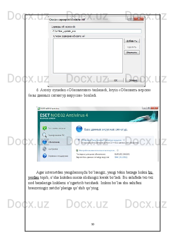 6.  Asosiy   oynadan  «Обновление»  tanlanadi ,  keyin  «Обновить версию 
базы данных сигнатур вирусов»  bosiladi .
Agar   internetdan   yangilamoqchi   bo ‘ lsangiz ,  yangi   tekin   bazaga   linkni   bu       
yerdan   topib ,  o ‘ sha   linkdan   nusxa   olishingiz   kerak   bo ‘ ladi .  Bu sahifada tez-tez 
nod bazalariga linklarni o‘zgartirib turishadi. Imkon bo‘lsa shu sahifani 
brauzeringiz xatcho‘plariga qo‘shib qo‘ying.
10 