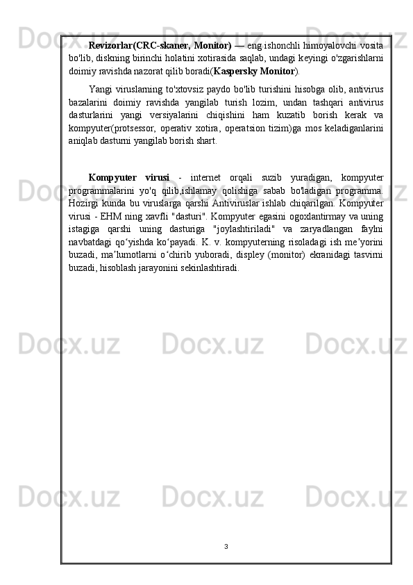 R е vizorlar(CRC-skaner, Monitor)   — eng ishonchli himoyalovchi vosita
bo'lib, diskning birinchi holatini xotirasida saqlab, undagi k е yingi o'zgarishlarni
doimiy ravishda nazorat qilib boradi( Kaspersky Monitor ).
Yangi  viruslarning  to'xtovsiz  paydo bo'lib turishini  hisobga  olib, antivirus
bazalarini   doimiy   ravishda   yangilab   turish   lozim,   undan   tashqari   antivirus
dasturlarini   yangi   versiyalarini   chiqishini   ham   kuzatib   borish   kerak   va
kompyuter(protsessor,   operativ   xotira,   operatsion   tizim)ga   mos   keladiganlarini
aniqlab dasturni yangilab borish shart.
Kompyuter   virusi   -   internet   orqali   suzib   yuradigan,   kompyuter
programmalarini   yo'q   qilib,ishlamay   qolishiga   sabab   bo'ladigan   programma.
Hozirgi   kunda   bu   viruslarga   qarshi   Antiviruslar   ishlab   chiqarilgan.   Kompyuter
virusi - EHM ning xavfli "dasturi". Kompyuter egasini ogoxlantirmay va uning
istagiga   qarshi   uning   dasturiga   "joylashtiriladi"   va   zaryadlangan   faylni
navbatdagi   qo yishda   ko payadi.   K.   v.   kompyuterning   risoladagi   ish   me yoriniʻ ʻ ʼ
buzadi,   ma lumotlarni   o chirib   yuboradi,   displey   (monitor)   ekranidagi   tasvirni	
ʼ ʻ
buzadi, hisoblash jarayonini sekinlashtiradi.
3