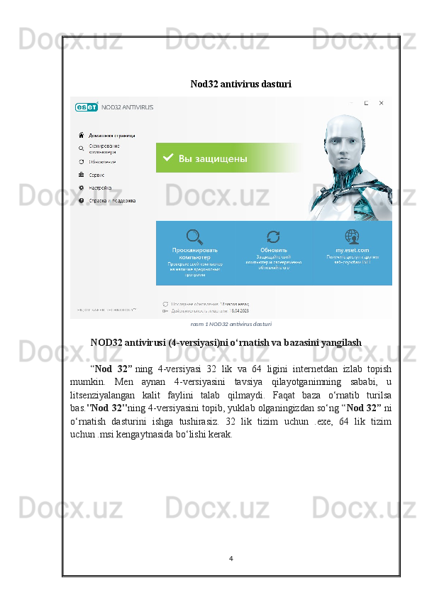 Nod32 antivirus dasturi
rasm  1  NOD32 antivirus dasturi
NOD32 antivirusi (4-versiyasi)ni o‘rnatish va bazasini yangilash
“ Nod   32”   ning   4-versiyasi   32   lik   va   64   ligini   internetdan   izlab   topish
mumkin.   Men   aynan   4-versiyasini   tavsiya   qilayotganimning   sababi,   u
litsenziyalangan   kalit   faylini   talab   qilmaydi.   Faqat   baza   o‘rnatib   turilsa
bas. "Nod 32" ning 4-versiyasini topib, yuklab olganingizdan so‘ng “ Nod 32”   ni
o‘rnatish   dasturini   ishga   tushirasiz.   32   lik   tizim   uchun   .exe,   64   lik   tizim
uchun .msi kengaytnasida bo‘lishi kerak.
4 