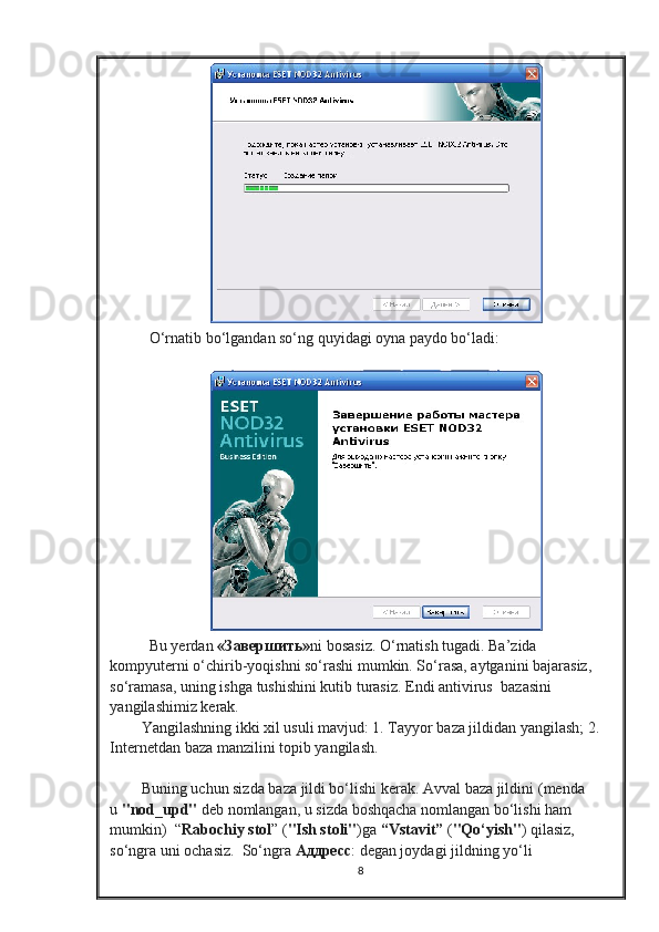    O‘rnatib bo‘lgandan so‘ng quyidagi oyna paydo bo‘ladi:
   Bu yerdan   « Завершить » ni bosasiz. O‘rnatish tugadi. Ba’zida 
kompyuterni o‘chirib-yoqishni so‘rashi mumkin. So‘rasa, aytganini bajarasiz, 
so‘ramasa, uning ishga tushishini kutib turasiz. Endi antivirus    bazasini 
yangilashimiz kerak.  
Yangilashning ikki xil usuli mavjud: 1. Tayyor baza jildidan yangilash; 2. 
Internetdan baza manzilini topib yangilash.
 
Buning uchun sizda baza jildi bo‘lishi kerak. Avval baza jildini   (menda 
u   "nod_upd"   deb nomlangan,   u sizda boshqacha nomlangan bo‘lishi ham 
mumkin)    “ Rabochiy stol ” ( "Ish stoli" )ga   “Vstavit”   ( "Qo‘yish" ) qilasiz, 
so‘ngra uni ochasiz.    So‘ngra   Аддресс : degan joydagi jildning yo‘li 
8 