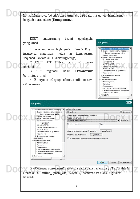 ko‘rsatlilgan joyni belgilab uni oxiriga drop   (\)   belgisini qo‘yib, hammasini 
belgilab nusxa olasiz ( Копировать ). 
ESET   antivirusning   bazasi   quydagicha
yangilanadi:
1.   Bazaning   arxiv   fayli   yuklab   olinadi.   Keyin
internetga   ulanmagan   holda   uni   kompyuterga
saqlanadi.  (Masalan, C diskning ichiga)
2.   ESET   NOD32   dasturining   bosh   oynasi
ochiladi.
3.   “F5”   tugmasini   bosib,   Обновление
bo`limiga o`tiladi.   
4.   В   строке   «Сервер   обновлений»   нажать
«Изменить»
5. «Серверы обновлений»  qatorida   yangi   baza   papkasiga   yo ` l   ko ` rsatiladi .
(Masalan, C:\offline_update_ess), Keyin  « Добавить » va «O К » tugmalari 
bosiladi.
9 