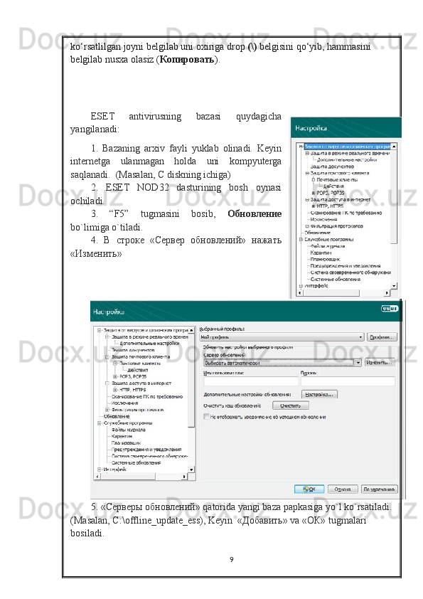 ko‘rsatlilgan joyni belgilab uni oxiriga drop   (\)   belgisini qo‘yib, hammasini 
belgilab nusxa olasiz ( Копировать ). 
ESET   antivirusning   bazasi   quydagicha
yangilanadi:
1.   Bazaning   arxiv   fayli   yuklab   olinadi.   Keyin
internetga   ulanmagan   holda   uni   kompyuterga
saqlanadi.  (Masalan, C diskning ichiga)
2.   ESET   NOD32   dasturining   bosh   oynasi
ochiladi.
3.   “F5”   tugmasini   bosib,   Обновление
bo`limiga o`tiladi.   
4.   В   строке   «Сервер   обновлений»   нажать
«Изменить»
5. «Серверы обновлений»  qatorida   yangi   baza   papkasiga   yo ` l   ko ` rsatiladi .
(Masalan, C:\offline_update_ess), Keyin  « Добавить » va «O К » tugmalari 
bosiladi.
9