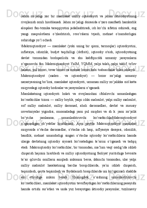 Jahon   xo jaligi   xar   bir   mamlakat   milliy   iqtisodiyoti   va   jahon   iktisodiyotiningʻ
rivojlanish omili hisoblanadi. Jahon xo jaligi doirasida o zaro manfaatli hamkorlik	
ʻ ʻ
aloqalari   fan-texnika   taraqqiyotini   jadallashtiradi,   ish   ko chi   sifatini   oshiradi,   eng	
ʻ
yangi   maqsulotlarni   o zlashtirish,   reso rslarni   tejash,   mehnat   o numdorligini	
ʻ ʻ ʻ
oshirishga yo l ochadi. 	
ʻ
\Makroiqtisodiyot   —   mamlakat   (yoki   uning   bir   qismi,   tarmoqlar)   iqtisodiyotini,
inflatsiya,   ishsizlik,   budjet   taqchilligi   (defisiti),   iqtisodiy   o'sish,   iqtisodiyotning
davlat   tomonidan   boshqarilishi   va   shu   kabfhjncddi   umumiy   jarayonlarni
o rganuvchi   fan.  Makroiqtisodiyot   YaIM,  YQMM,  yalpi   talab, yalpi   taklif,  to'lov	
ʻ
balansi, pul bozori, tovar bozori va mehnat bozori kabi tushunchalar bilan ishlaydi.
Makroiqtisodiyot   (makro...   va   iqtisodiyot)   —   bozor   xo jaligi   umumiy	
ʻ
nazariyasining bo limi, mamlakat iqtisodiyoti, umuman milliy xo jalikka oid katta	
ʻ ʻ
miqyosdagi iqtisodiy hodisalar va jarayonlarni o rganadi. 	
ʻ
Mamlakatning   iqtisodiyoti   holati   va   rivojlanishini   ifolalovchi   umumlashgan
ko rsatkichlar tizimi — milliy boylik, yalpi ichki mahsulot, yalpi milliy mahsulot,	
ʻ
sof   milliy   mahsulot,   milliy   daromad,   aholi   daromadlari,   davlat   va   xususiy
investiniyalar   yigindisi,   muomaladagi   jami   pul   miqdori   va   sh   k.   jami   xo jalik	
ʻ
bo yicha   jamlanma,   umumlashtiruvchi   ko rsatkichlarMakroiqtisodiyot	
ʻ ʻ
o rganadigan   ob yektlar   hisoblanadi.   Ayni   paytda   Makroiqtisodiyot   mamlakat
ʻ ʼ
miqyosida   o rtacha   daromadlar,   o rtacha   ish   haqi,   inflyasiya   darajasi,   ishsizlik,	
ʻ ʻ
bandlik,   mehnat   unumdorligi   singari   o rtacha   iqtisodiy   ko rsatkichlarni   hamda	
ʻ ʻ
ularga   davlatning   iqtisodiy   siyosati   ko rsatadigan   ta sirini   o rganadi   va   tadqiq
ʻ ʼ ʻ
etadi. Makroiqtisodiy ko rsatkichlar, bir tomondan, ma lum  vaqt oralig ida ishlab	
ʻ ʼ ʻ
chiqarish  hajmini   hisoblash   va  milliy  iqtisodiyotning   faoliyat  yuritishiga  bevosita
ta sir   qiluvchi   omillarni   aniqlash   imkonini   bersa,   ikkinchi   tomondan,   ular   yalpi	
ʼ
milliy   mahsulot   harakatining   barcha   bosqichlarida,   ya ni   ishlab   chiqarish,	
ʼ
taqsimlash, qayta taqsimlash va foydalanish bosqichlarida uni ko rgazmali shaklda	
ʻ
aks   ettirishga   imkon   beradi.   Shuningdek,   o sishning   umumlashtiruvchi	
ʻ
ko rsatkichlari, mamlakat iqtisodiyotini tavsiflaydigan ko rsatkichlarning pasayishi	
ʻ ʻ
hamda   ortishi   sur atlari   va   unda   yuz   berayotgan   iktisodiy   jarayonlar,   tuzilmaviy	
ʼ 