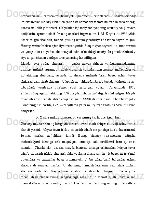 proporsiyalar   hamMakroiqtisodiyot   predmeti   hisoblanadi.   Makroiktisodiy
ko rsatkichlar moddiy ishlab chiqarish va nomoddiy xizmat ko rsatish sohalaridagiʻ ʻ
barcha xo jalik yurituvchi sub yektlar iqtisodiy faoliyatining umumiy va pirovard	
ʻ ʼ
natijalarini  qamrab oladi. M.ning asoslari  ingliz olimi J. M. Keynsiint  1936 yilda
nashr etilgan "Bandlik, foiz va pulning umumiy nazariyasi" asarida bayon etilgan.
Hozirgi zamonMakroiqtisodiyot nazariyasida 3 oqim (neokeynschilik, monetarizm
va   yangi   klassik   yo nalish)   mavjud,   ular   o rtasidagi   asosiy   farq   makroiktisodiy	
ʻ ʻ
siyosatga nisbatan berilgan tavsiyalarning har xilligida.
Mayda   tovar   ishlab   chiqarish   —   yakka   mayda   dehqon   va   hunarmandlarning
ijtimoiy   mehnat   taqsimoti,   ishlab   chiqarish   vositalarining   xususiy   mulkchiligi   va
xo jalikning   aloqidaligi   asosida   uz   shaxsiy   mehnati   bilan   bozor   uchun   tovar	
ʻ
chikaradigan ishlab chiqarish U kichik xo jaliklardan tarkib topadi. Mahsulotni ay-	
ʻ
irboshlash   vositasida   iste mol   etip]   zaruriyati   yotadi.   Turkistonda   1913	
ʼ
yildaqishloqdagi   xo jalikning  72%   mayda dehqon  xo jaligi  tashkil   qilgan. Mayda	
ʻ ʻ
tovar ishlab chiqarish ishlab chiqarish sobiq SSSR davrida mavjud beshta xo jalik	
ʻ
ukladining biri bo lib, 1923—24 yillarda yalpi milliy maqsulotning 51% ni ishlab	
ʻ
chiqargan.
3. Yalpi milliy maxsulot va uning tarkibiy kismlari
Xususiy mulkchilikning kengayib borishi tovar ishlab chiqarish rivoji uchun zarur
sharoit yaratdi. Mayda tovar ishlab chiqarish ishlab chiqarishga kosib, hunarmand,
fermer,   shirkat   xo jaliklari   kiradi.   Bunga   shaxsiy   iste moldan   ortiqcha	
ʻ ʼ
mahsulotlprni   bozorga   olib   miqadigan   tomorqa,   dala   xrvlilarini   ham   qo shish	
ʻ
mumkin.   Chunki   ular,   asosan.   mayda   biznesni   amalga   oshiradilar.   Mayda   tovar
ishlab   chiqarish   ishlab   chiqarish   ikki   yoqlama   ahamiyatlidir:   I)   bozor-iii   iste mol
ʼ
buyumlari   va   xizmatlar   bilan   ta minlaydi;   2)   bu   bilan   band   bulganlar   uchun	
ʼ
shaxsiy   da   rom   ad   manbai.   U   aholining   turmush   larajasini   oshirishda   muhim
ahamiyat   kasb   etali.   Mayda   tovar   ishlab   chiqarish   ishlab   chiqarish   o rta   va   yirik	
ʻ
tonar   ishlab   chiqarishning   kengayishiga   asos   bo lib   xizmat   qilali.   Rivojlangan	
ʻ
mamlakatlarning yalpi milliy mahsulot va daromadida uning salmogi juda kattalir 