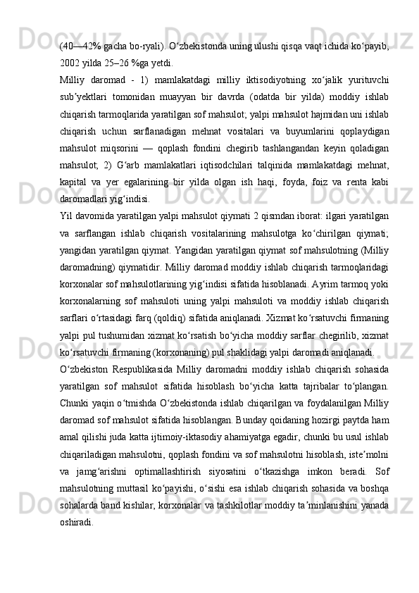 (40—42% gacha bo-ryali). O zbekistonda uning ulushi qisqa vaqt ichida ko payib,ʻ ʻ
2002 yilda 25–26 %ga yetdi. 
Milliy   daromad   -   1)   mamlakatdagi   milliy   iktisodiyotning   xo jalik   yurituvchi	
ʻ
sub yektlari   tomonidan   muayyan   bir   davrda   (odatda   bir   yilda)   moddiy   ishlab	
ʼ
chiqarish tarmoqlarida yaratilgan sof mahsulot; yalpi mahsulot hajmidan uni ishlab
chiqarish   uchun   sarflanadigan   mehnat   vositalari   va   buyumlarini   qoplaydigan
mahsulot   miqsorini   —   qoplash   fondini   chegirib   tashlangandan   keyin   qoladigan
mahsulot;   2)   G arb   mamlakatlari   iqtisodchilari   talqinida   mamlakatdagi   mehnat,	
ʻ
kapital   va   yer   egalarining   bir   yilda   olgan   ish   haqi,   foyda,   foiz   va   renta   kabi
daromadlari yig indisi. 
ʻ
Yil davomida yaratilgan yalpi mahsulot qiymati 2 qismdan iborat: ilgari yaratilgan
va   sarflangan   ishlab   chiqarish   vositalarining   mahsulotga   ko chirilgan   qiymati;	
ʻ
yangidan yaratilgan qiymat. Yangidan yaratilgan qiymat sof mahsulotning (Milliy
daromadning) qiymatidir. Milliy daromad moddiy ishlab chiqarish tarmoqlaridagi
korxonalar sof mahsulotlarining yig indisi sifatida hisoblanadi. Ayrim tarmoq yoki	
ʻ
korxonalarning   sof   mahsuloti   uning   yalpi   mahsuloti   va   moddiy   ishlab   chiqarish
sarflari o rtasidagi farq (qoldiq) sifatida aniqlanadi. Xizmat ko rsatuvchi firmaning	
ʻ ʻ
yalpi pul tushumidan xizmat ko rsatish bo yicha moddiy sarflar chegirilib, xizmat	
ʻ ʻ
ko rsatuvchi firmaning (korxonaning) pul shaklidagi yalpi daromadi aniqlanadi.	
ʻ
O zbekiston   Respublikasida   Milliy   daromadni   moddiy   ishlab   chiqarish   sohasida
ʻ
yaratilgan   sof   mahsulot   sifatida   hisoblash   bo yicha   katta   tajribalar   to plangan.	
ʻ ʻ
Chunki yaqin o tmishda O zbekistonda ishlab chiqarilgan va foydalanilgan Milliy	
ʻ ʻ
daromad sof mahsulot sifatida hisoblangan. Bunday qoidaning hozirgi paytda ham
amal qilishi juda katta ijtimoiy-iktasodiy ahamiyatga egadir, chunki bu usul ishlab
chiqariladigan mahsulotni, qoplash fondini va sof mahsulotni hisoblash, iste molni	
ʼ
va   jamg arishni   optimallashtirish   siyosatini   o tkazishga   imkon   beradi.   Sof	
ʻ ʻ
mahsulotning muttasil ko payishi, o sishi  esa ishlab chiqarish sohasida  va boshqa	
ʻ ʻ
sohalarda band kishilar, korxonalar va tashkilotlar moddiy ta minlanishini yanada	
ʼ
oshiradi.  