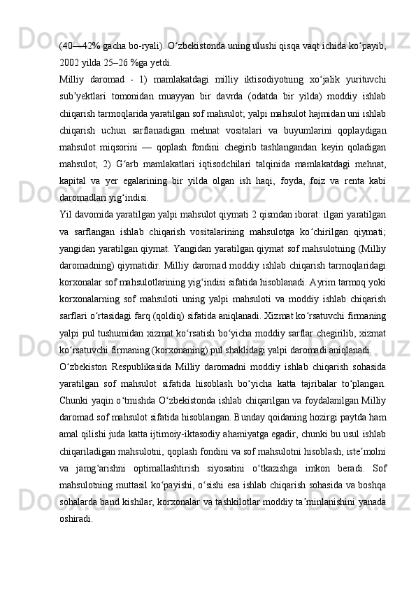 (40—42% gacha bo-ryali). O zbekistonda uning ulushi qisqa vaqt ichida ko payib,ʻ ʻ
2002 yilda 25–26 %ga yetdi. 
Milliy   daromad   -   1)   mamlakatdagi   milliy   iktisodiyotning   xo jalik   yurituvchi	
ʻ
sub yektlari   tomonidan   muayyan   bir   davrda   (odatda   bir   yilda)   moddiy   ishlab	
ʼ
chiqarish tarmoqlarida yaratilgan sof mahsulot; yalpi mahsulot hajmidan uni ishlab
chiqarish   uchun   sarflanadigan   mehnat   vositalari   va   buyumlarini   qoplaydigan
mahsulot   miqsorini   —   qoplash   fondini   chegirib   tashlangandan   keyin   qoladigan
mahsulot;   2)   G arb   mamlakatlari   iqtisodchilari   talqinida   mamlakatdagi   mehnat,	
ʻ
kapital   va   yer   egalarining   bir   yilda   olgan   ish   haqi,   foyda,   foiz   va   renta   kabi
daromadlari yig indisi. 
ʻ
Yil davomida yaratilgan yalpi mahsulot qiymati 2 qismdan iborat: ilgari yaratilgan
va   sarflangan   ishlab   chiqarish   vositalarining   mahsulotga   ko chirilgan   qiymati;	
ʻ
yangidan yaratilgan qiymat. Yangidan yaratilgan qiymat sof mahsulotning (Milliy
daromadning) qiymatidir. Milliy daromad moddiy ishlab chiqarish tarmoqlaridagi
korxonalar sof mahsulotlarining yig indisi sifatida hisoblanadi. Ayrim tarmoq yoki	
ʻ
korxonalarning   sof   mahsuloti   uning   yalpi   mahsuloti   va   moddiy   ishlab   chiqarish
sarflari o rtasidagi farq (qoldiq) sifatida aniqlanadi. Xizmat ko rsatuvchi firmaning	
ʻ ʻ
yalpi pul tushumidan xizmat ko rsatish bo yicha moddiy sarflar chegirilib, xizmat	
ʻ ʻ
ko rsatuvchi firmaning (korxonaning) pul shaklidagi yalpi daromadi aniqlanadi.	
ʻ
O zbekiston   Respublikasida   Milliy   daromadni   moddiy   ishlab   chiqarish   sohasida
ʻ
yaratilgan   sof   mahsulot   sifatida   hisoblash   bo yicha   katta   tajribalar   to plangan.	
ʻ ʻ
Chunki yaqin o tmishda O zbekistonda ishlab chiqarilgan va foydalanilgan Milliy	
ʻ ʻ
daromad sof mahsulot sifatida hisoblangan. Bunday qoidaning hozirgi paytda ham
amal qilishi juda katta ijtimoiy-iktasodiy ahamiyatga egadir, chunki bu usul ishlab
chiqariladigan mahsulotni, qoplash fondini va sof mahsulotni hisoblash, iste molni	
ʼ
va   jamg arishni   optimallashtirish   siyosatini   o tkazishga   imkon   beradi.   Sof	
ʻ ʻ
mahsulotning muttasil ko payishi, o sishi  esa ishlab chiqarish sohasida  va boshqa	
ʻ ʻ
sohalarda band kishilar, korxonalar va tashkilotlar moddiy ta minlanishini yanada	
ʼ
oshiradi.