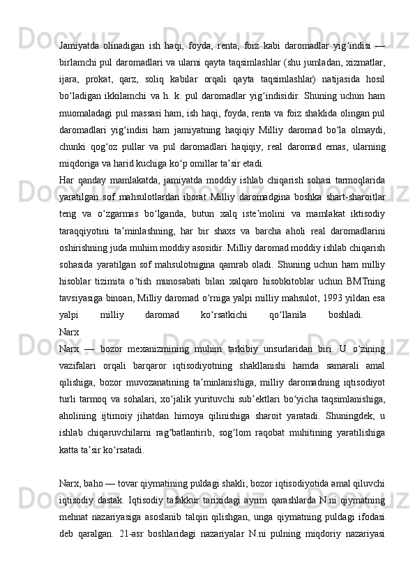 Jamiyatda   olinadigan   ish   haqi,   foyda,   renta,   foiz   kabi   daromadlar   yig indisi   —ʻ
birlamchi pul daromadlari va ularni qayta taqsimlashlar (shu jumladan, xizmatlar,
ijara,   prokat,   qarz,   soliq   kabilar   orqali   qayta   taqsimlashlar)   natijasida   hosil
bo ladigan   ikkilamchi   va   h.   k.   pul   daromadlar   yig indisidir.   Shuning   uchun   ham	
ʻ ʻ
muomaladagi pul massasi ham, ish haqi, foyda, renta va foiz shaklida olingan pul
daromadlari   yig indisi   ham   jamiyatning   haqiqiy   Milliy   daromad   bo la   olmaydi,	
ʻ ʻ
chunki   qog oz   pullar   va   pul   daromadlari   haqiqiy,   real   daromad   emas,   ularning	
ʻ
miqdoriga va harid kuchiga ko p omillar ta sir etadi.	
ʻ ʼ
Har   qanday   mamlakatda,   jamiyatda   moddiy   ishlab   chiqarish   sohasi   tarmoqlarida
yaratilgan   sof   mahsulotlardan   iborat   Milliy   daromadgina   boshka   shart-sharoitlar
teng   va   o zgarmas   bo lganda,   butun   xalq   iste molini   va   mamlakat   iktisodiy	
ʻ ʻ ʼ
taraqqiyotini   ta minlashning,   har   bir   shaxs   va   barcha   aholi   real   daromadlarini	
ʼ
oshirishning juda muhim moddiy asosidir. Milliy daromad moddiy ishlab chiqarish
sohasida   yaratilgan   sof   mahsulotnigina   qamrab   oladi.   Shuning   uchun   ham   milliy
hisoblar   tizimita   o tish   munosabati   bilan   xalqaro   hisobkitoblar   uchun   BMTning	
ʻ
tavsiyasiga binoan, Milliy daromad o rniga yalpi milliy mahsulot, 1993 yildan esa	
ʻ
yalpi   milliy   daromad   ko rsatkichi   qo llanila   boshladi.  
ʻ ʻ
Narx 
Narx   —   bozor   mexanizmining   muhim   tarkibiy   unsurlaridan   biri.   U   o zining	
ʻ
vazifalari   orqali   barqaror   iqtisodiyotning   shakllanishi   hamda   samarali   amal
qilishiga,   bozor   muvozanatining   ta minlanishiga,   milliy   daromadning   iqtisodiyot	
ʼ
turli   tarmoq   va   sohalari,   xo jalik   yurituvchi   sub ektlari   bo yicha   taqsimlanishiga,	
ʻ ʼ ʻ
aholining   ijtimoiy   jihatdan   himoya   qilinishiga   sharoit   yaratadi.   Shuningdek,   u
ishlab   chiqaruvchilarni   rag batlantirib,   sog lom   raqobat   muhitining   yaratilishiga
ʻ ʻ
katta ta sir ko rsatadi.	
ʼ ʻ
Narx, baho — tovar qiymatining puldagi shakli; bozor iqtisodiyotida amal qiluvchi
iqtisodiy   dastak.   Iqtisodiy   tafakkur   tarixidagi   ayrim   qarashlarda   N.ni   qiymatning
mehnat   nazariyasiga   asoslanib   talqin   qilishgan,   unga   qiymatning   puldagi   ifodasi
deb   qaralgan.   21-asr   boshlaridagi   nazariyalar   N.ni   pulning   miqdoriy   nazariyasi