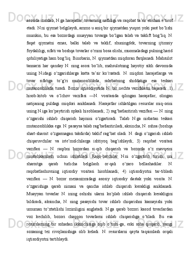 asosida izoxlab, N.ga harajatlar, tovarning nafliligi va raqobat ta sir etishini e tirofʼ ʼ
etadi. N.ni qiymat belgilaydi, ammo u aniq bir qiymatdan yuqori yoki past bo lishi	
ʻ
mumkin,   bu   esa   bozordagi   muayyan   tovarga   bo lgan   talab   va   taklift   bog liq.   N.	
ʻ ʻ
faqat   qiymatni   emas,   balki   talab   va   taklif,   shuningdek,   tovarning   ijtimoiy
foydaliligi, sifati va boshqa tovarlar o rnini bosa olishi, muomaladagi pulning harid	
ʻ
qobiliyatiga ham bog liq. Binobarin, N. qiymatdan miqdoran farqlanadi. Mahsulot	
ʻ
tannarxi   har   qanday   N.   ning   asosi   bo lib,   mahsulotning   hayotiy   sikli   davomida	
ʻ
uning   N.idagi   o zgarishlarga   katta   ta sir   ko rsatadi.   N.   miqdori   harajatlarga   va	
ʻ ʼ ʻ
tovar   sifatiga   to g ri   mutanosiblikda,   rakrbatning   shiddatiga   esa   teskari	
ʻ ʻ
mutanosiblikda   turadi.   Bozor   iqtisodiyotida   N.   bir   nechta   vazifalarni   bajaradi:   1)
hisob-kitob   va   o lchov   vazifasi   —N.   vositasida   qilingan   harajatlar,   olingan
ʻ
natijaning   puldagi   miqdori   aniklanadi.   Harajatlar   ishlatilgan   resurslar   miq-orini
uning N.iga ko paytirish opkali hisoblanadi; 2) rag batlantirish vazifasi — N. ning	
ʻ ʻ
o zgarishi   ishlab   chiqarish   hajmini   o zgartiradi.   Talab   N.ga   nisbatan   teskari	
ʻ ʻ
mutanosiblikka ega. N. pasaysa talab rag batlantiriladi, aksincha, N. oshsa (boshqa	
ʻ
shart-sharoit   o zgarmagan   takdirda)   taklif   rag bat   oladi.   N.   dagi   o zgarish   ishlab	
ʻ ʻ ʻ
chiqaruvchilar   va   iste molchilarga   ishtiyoq   bag ishlaydi;   3)   raqobat   vositasi	
ʼ ʻ
vazifasi   —   N.   raqibni   bozordan   si-qib   chiqarish   va   bozorda   o z   mavqeini	
ʻ
mustahkamlash   uchun   ishlatiladi.   Raqo-batchilar   N.ni   o zgartirib   turish,   uni	
ʻ
sharoitga   qarab   turlicha   belgilash   or-qali   o zaro   bellashadilar.   N.	
ʻ
raqobatlashuvning   iqtisodiy   vositasi   hisoblanadi;   4)   iqtisodiyotni   tar-tiblash
vazifasi   —   N.   bozor   mexanizmidagi   asosiy   iqtisodiy   dastak   yoki   vosita.   N.
o zgarishiga   qarab   nimani   va   qancha   ishlab   chiqarish   kerakligi   aniklanadi.	
ʻ
Muayyan   tovarlar   N.   ining   oshishi   ularni   ko plab   ishlab   chiqarish   kerakligini	
ʻ
bildiradi,   aksincha,   N.   ning   pasayishi   tovar   ishlab   chiqarishni   kamayishi   yoki
umuman   to xtatilishi   lozimligini   anglatadi.   N.ga   qarab   bozori   kasod   tovarlardan	
ʻ
voz   kechilib,   bozori   chaqqon   tovarlarni   ishlab   chiqarishga   o tiladi.   Bu   esa	
ʻ
resurslarning   bir   sohadan   ikkinchisiga   oqib   o tishi-ga,   eski   soha   qisqarib,   yangi	
ʻ
soxaning   tez   rivojlanishiga   olib   keladi.   N.   resurslarni   qayta   taqsimlash   orqali
iqtisodiyotni tartiblaydi.