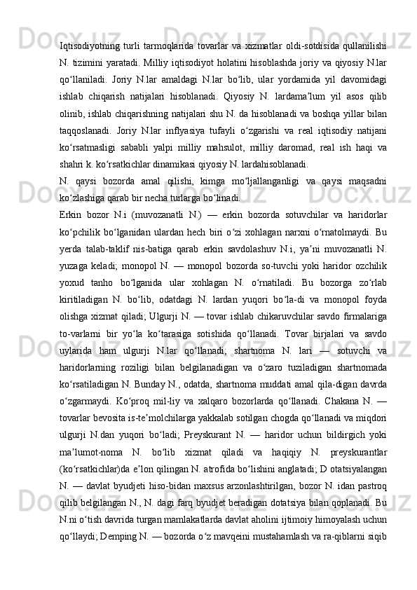 Iqtisodiyotning   turli   tarmoqlarida   tovarlar   va   xizmatlar   oldi-sotdisida   qullanilishi
N. tizimini  yaratadi. Milliy iqtisodiyot  holatini  hisoblashda  joriy va qiyosiy N.lar
qo llaniladi.   Joriy   N.lar   amaldagi   N.lar   bo lib,   ular   yordamida   yil   davomidagiʻ ʻ
ishlab   chiqarish   natijalari   hisoblanadi.   Qiyosiy   N.   lardama lum   yil   asos   qilib	
ʼ
olinib, ishlab chiqarishning natijalari shu N. da hisoblanadi va boshqa yillar bilan
taqqoslanadi.   Joriy   N.lar   inflyasiya   tufayli   o zgarishi   va   real   iqtisodiy   natijani	
ʻ
ko rsatmasligi   sababli   yalpi   milliy   mahsulot,   milliy   daromad,   real   ish   haqi   va	
ʻ
shahri k. ko rsatkichlar dinamikasi qiyosiy N. lardahisoblanadi.	
ʻ
N.   qaysi   bozorda   amal   qilishi,   kimga   mo ljallanganligi   va   qaysi   maqsadni	
ʻ
ko zlashiga qarab bir necha turlarga bo linadi. 	
ʻ ʻ
Erkin   bozor   N.i   (muvozanatli   N.)   —   erkin   bozorda   sotuvchilar   va   haridorlar
ko pchilik   bo lganidan   ulardan   hech   biri   o zi   xohlagan   narxni   o rnatolmaydi.   Bu
ʻ ʻ ʻ ʻ
yerda   talab-taklif   nis-batiga   qarab   erkin   savdolashuv   N.i,   ya ni   muvozanatli   N.	
ʼ
yuzaga   keladi;   monopol   N.   —   monopol   bozorda   so-tuvchi   yoki   haridor   ozchilik
yoxud   tanho   bo lganida   ular   xohlagan   N.   o rnatiladi.   Bu   bozorga   zo rlab	
ʻ ʻ ʻ
kiritiladigan   N.   bo lib,   odatdagi   N.   lardan   yuqori   bo la-di   va   monopol   foyda	
ʻ ʻ
olishga xizmat qiladi; Ulgurji N. — tovar ishlab chikaruvchilar savdo firmalariga
to-varlarni   bir   yo la   ko tarasiga   sotishida   qo llanadi.   Tovar   birjalari   va   savdo
ʻ ʻ ʻ
uylarida   ham   ulgurji   N.lar   qo llanadi;   shartnoma   N.   lari   —   sotuvchi   va	
ʻ
haridorlarning   roziligi   bilan   belgilanadigan   va   o zaro   tuziladigan   shartnomada	
ʻ
ko rsatiladigan N. Bunday N., odatda, shartnoma muddati amal qila-digan davrda	
ʻ
o zgarmaydi.   Ko proq   mil-liy   va   xalqaro   bozorlarda   qo llanadi.   Chakana   N.   —
ʻ ʻ ʻ
tovarlar bevosita is-te molchilarga yakkalab sotilgan chogda qo llanadi va miqdori	
ʼ ʻ
ulgurji   N.dan   yuqori   bo ladi;   Preyskurant   N.   —   haridor   uchun   bildirgich   yoki	
ʻ
ma lumot-noma   N.   bo lib   xizmat   qiladi   va   haqiqiy   N.   preyskurantlar	
ʼ ʻ
(ko rsatkichlar)da e lon qilingan N. atrofida bo lishini anglatadi; D otatsiyalangan
ʻ ʼ ʻ
N.  —   davlat   byudjeti   hiso-bidan   maxsus   arzonlashtirilgan,   bozor   N.  idan   pastroq
qilib belgilangan N., N. dagi farq byudjet beradigan dotatsiya bilan qoplanadi. Bu
N.ni o tish davrida turgan mamlakatlarda davlat aholini ijtimoiy himoyalash uchun	
ʻ
qo llaydi; Demping N. — bozorda o z mavqeini mustahamlash va ra-qiblarni siqib	
ʻ ʻ 