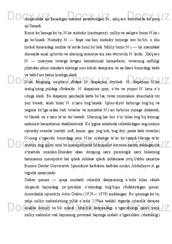 chiqarishda   qo llanadigan   maxsus   pasaytirilgan   N.,   xalq-aro   bozorlarda   ko proqʻ ʻ
qo llanadi.	
ʻ
Bozor ko lamiga ko ra, N.lar xududiy (mintaqaviy), milliy va xalqaro bozor N.lar i	
ʻ ʻ
ga   bo linadi.   Hududiy   N.   —   faqat   ma lum   hududiy   bozorga   xos   bo lib,   u   shu	
ʻ ʼ ʻ
hudud doirasidagi omillar ta sirida hosil bo ladi. Milliy bozor N. i — bir mamlakat	
ʼ ʻ
doirasida amal qiluvchi va ularning xususiya-tini aks ettiruvchi N. lardir. Xalq-aro
N.   —   muayyan   tovarga   ketgan   baynalminal   harajatlarni,   tovarning   nafliligi
jihatidan jahon standarti talabiga mos kelish darajasini va xa-lkaro bozordagi talab
va taklif nis-batini hisobga oladi. 
N.lar   farqining   miqdoriy   ifodasi   N.   diapazoni   deyiladi.   N.   diapazoni   N.lar
oralig ining   puldagi   ifodasidir.   N.   diapazoni   quyi,   o rta   va   yuqori   N.   larni   o z	
ʻ ʻ ʻ
ichiga oladi. Bu diapazon qanchalik katta bo lsa, tovar muomalasi  shunchalik tez	
ʻ
yuz   beradi,   talab   bilan   N.   o zaro   bog lanadi.   Iqtiso-diyot   birbiriga   bog liq   va	
ʻ ʻ ʻ
yagona  bo lga-nidan turli  tovarlar  va  xizmatlar  N.l   ari   birbirini  yuzaga  chikaradi,	
ʻ
to ldiradi   va   o zaro   ta sir   ko rsatadi.   Ularning   har   biri   o zi   bilan   bog liq   keyingi	
ʻ ʻ ʼ ʻ ʻ ʻ
mahsulot harajatlarini shakllantiradi. Ko pgina sohalarda ishlatiladigan eng muhim	
ʻ
iqtisodiy resurlar (metall, neft, kumir, gaz, yog och, bug doy, paxta kabi tovarlar)	
ʻ ʻ
N.ining   o zgarishi   bozordagi   jami   N.lar   nisbatiga   ta sir   ko rsatadi.Narxga   ta'sir	
ʻ ʼ ʻ
etuvchi eng qulay omil bu monopoliyadir.Monopolist korxona narxni xohlagancha
o'ynatishi   mumkin.Shunday   ekan   demping   narx   psixologik   narx   bularning
hammasini   monopolist   hal   qiladi   xohlasa   qiladi   xohlamasa   yo'q.Ushbu   nazariya
Buxoro Davlat  Universiteti  Iqtisodiyot  kafedrasi  kafedra mudiri Abdullayev.A ga
tegishli nazariyadir
Ouken   qonuni   —   qisqa   mudsatli   ishsizlik   darajasining   o sishi   bilan   ishlab	
ʻ
chiqarish   hajmidagi   yo qotishlar   o rtasidagi   bog liqni   ifodalaydigan   qonun.	
ʻ ʻ ʻ
Amerikalik iqtisodchi Artur Ouken (1929— 1979) aniklangan. Bu qonunga ko ra,	
ʻ
yalpi   milliy   mahsulotning   yillik   o sishi   2,5%ni   tashkil   etganda   ishsizlik   darajasi	
ʻ
amalda   doimiy   bo lib   qoladi.   Ishsizlik   darajasidagi   o zgarishlarga   qarab   yalpi	
ʻ ʻ
milliy mahsulot real hajmining potensial  hajmiga nisbati o zgarishlari (elastikligi)	
ʻ 