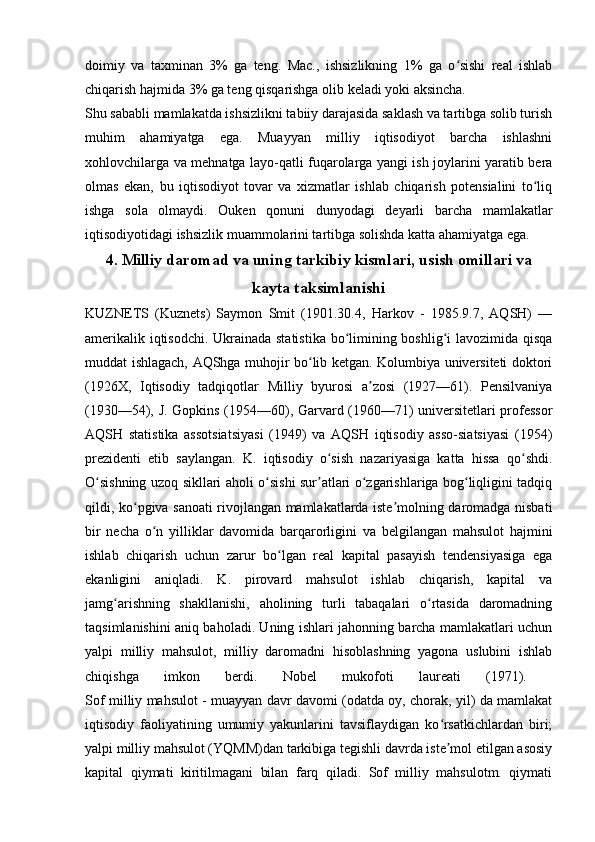 doimiy   va   taxminan   3%   ga   teng.   Mac.,   ishsizlikning   1%   ga   o sishi   real   ishlabʻ
chiqarish hajmida 3% ga teng qisqarishga olib keladi yoki aksincha. 
Shu sababli mamlakatda ishsizlikni tabiiy darajasida saklash va tartibga solib turish
muhim   ahamiyatga   ega.   Muayyan   milliy   iqtisodiyot   barcha   ishlashni
xohlovchilarga va mehnatga layo-qatli fuqarolarga yangi ish joylarini yaratib bera
olmas   ekan,   bu   iqtisodiyot   tovar   va   xizmatlar   ishlab   chiqarish   potensialini   to liq	
ʻ
ishga   sola   olmaydi.   Ouken   qonuni   dunyodagi   deyarli   barcha   mamlakatlar
iqtisodiyotidagi ishsizlik muammolarini tartibga solishda katta ahamiyatga ega.
4.  Milliy daromad va uning tarkibiy kismlari, usish omillari va
kayta taksimlanishi
KUZNETS   (Kuznets)   Saymon   Smit   (1901.30.4,   Harkov   -   1985.9.7,   AQSH)   —
amerikalik iqtisodchi. Ukrainada statistika bo limining boshlig i lavozimida qisqa	
ʻ ʻ
muddat ishlagach, AQShga muhojir bo lib ketgan. Kolumbiya universiteti doktori	
ʻ
(1926X,   Iqtisodiy   tadqiqotlar   Milliy   byurosi   a zosi   (1927—61).   Pensilvaniya	
ʼ
(1930—54), J. Gopkins (1954—60), Garvard (1960—71) universitetlari professor
AQSH   statistika   assotsiatsiyasi   (1949)   va   AQSH   iqtisodiy   asso-siatsiyasi   (1954)
prezidenti   etib   saylangan.   K.   iqtisodiy   o sish   nazariyasiga   katta   hissa   qo shdi.	
ʻ ʻ
O sishning uzoq sikllari aholi o sishi sur atlari o zgarishlariga bog liqligini tadqiq	
ʻ ʻ ʼ ʻ ʻ
qildi, ko pgiva sanoati rivojlangan mamlakatlarda iste molning daromadga nisbati	
ʻ ʼ
bir   necha   o n   yilliklar   davomida   barqarorligini   va   belgilangan   mahsulot   hajmini	
ʻ
ishlab   chiqarish   uchun   zarur   bo lgan   real   kapital   pasayish   tendensiyasiga   ega	
ʻ
ekanligini   aniqladi.   K.   pirovard   mahsulot   ishlab   chiqarish,   kapital   va
jamg arishning   shakllanishi,   aholining   turli   tabaqalari   o rtasida   daromadning	
ʻ ʻ
taqsimlanishini aniq baholadi. Uning ishlari jahonning barcha mamlakatlari uchun
yalpi   milliy   mahsulot,   milliy   daromadni   hisoblashning   yagona   uslubini   ishlab
chiqishga   imkon   berdi.   Nobel   mukofoti   laureati   (1971).  
Sof milliy mahsulot - muayyan davr davomi (odatda oy, chorak, yil) da mamlakat
iqtisodiy   faoliyatining   umumiy   yakunlarini   tavsiflaydigan   ko rsatkichlardan   biri;	
ʻ
yalpi milliy mahsulot (YQMM)dan tarkibiga tegishli davrda iste mol etilgan asosiy
ʼ
kapital   qiymati   kiritilmagani   bilan   farq   qiladi.   Sof   milliy   mahsulotm.   qiymati