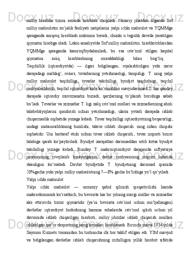 milliy   hisoblar   tizimi   asosida   hisoblab   chiqiladi.   Nazariy   jihatdan   olganda   Sof
milliy mahsulotm  xo jalik faoliyati natijalarini yalpi ichki mahsulot  va YQMMgaʻ
qaraganda  aniqroq  hisoblash   imkonini  beradi,  chunki  u  tegishli   davrda   yaratilgan
qiymatni hisobga oladi. Lekin amaliyotda Sof milliy mahsulotm. hisobkitoblaridan
YQMMga   qaraganda   kamroqfoydalaniladi,   bu   esa   iste mol   etilgan   kapital	
ʼ
qiymatini   aniq   hisoblashning   murakkabligi   bilan   bog liq.  	
ʻ
Taqchillik   (iqtisodiyotda)   —   ilgari   belgilangan,   rejalashtirilgan   yoki   zarur
darajadagi   mablag ,   resurs,   tovarlarning   yetishmasligi,   tanqisligi.   T.   ning   yalpi	
ʻ
milliy   mahsulot   taqchilligi,   tovarlar   takchilligi,   byudjet   taqchshiigi,   taqchil
moliyalashtirish, taqchil iqtisodiyot kabi ko rinishlari mavjudaromad T. har qanday	
ʻ
darajada   iqtisodiy   muvozanatni   buzadi,   qarzlarning   to planib   borishiga   sabab	
ʻ
bo ladi. Tovarlar va xizmatlar T. ligi xalq iste mol mollari va xizmatlarining aholi	
ʻ ʼ
talabehtiyojlarini   qondirish   uchun   yetishmasligi,   ularni   yetarli   darajada   ishlab
chiqarmaslik oqibatida yuzaga keladi. Tovar taqchilligi iqtisodiyotning beqarorligi,
undagi   mutanosiblikning   buzilishi,   takror   ishlab   chiqarish.   ning   izdan   chiqishi
oqibatidir.   Uni   bartaraf   etish   uchun   tovar   ishlab   chiqarish.,   tovar   importi   bozor
talabiga   qarab   ko paytiriladi.   Byudjet   xarajatlari   daromaddan   ortib   ketsa   byudjet	
ʻ
takchilligi   yuzaga   keladi.   Bunday   T.   makroiqtisodiyot   darajasida   inflyatsiya
jarayonining   rivojlanib   borayotganini,   davlat   moliyasining   inqiroz   holatida
ekanligini   ko rsatadi.   Davlat   byudjetida   T.   byudjetning   daromad   qismida	
ʻ
20%gacha yoki yalpi milliy mahsulotning 7—8% gacha bo lishiga yo l qo yiladi. 	
ʻ ʻ ʻ
Yalpi ichki mahsulot
Yalpi   ichki   mahsulot   —   umumiy   qabul   qilinish   qisqartirilishi   hamda
makroekonomik ko rsatkich, bu bevosita har bir yilning oxirgi mollar va xizmatlar	
ʻ
aks   ettiruvchi   bozor   qiymatidir   (ya ni   bevosita   iste mol   uchun   mo ljallangan)	
ʼ ʼ ʻ
davlatlar   iqtisodiyot   hududining   hamma   sohalarida   iste mol   qilish   uchun   yil	
ʼ
davomida   ishlab   chiqarilgan   hisoboti,   milliy   jihozlar   ishlab   chiqarish   omillari
ishlatilgan qat iy eksportning jamg armalari hisoblanadi. Birinchi marta 1934-yilda	
ʼ ʻ
Saymon Kuznets   tomonidan  bu tushuncha   ilk bor  taklif  etilgan  edi. YIM  mavjud
va   belgilangan   davlatlar   ishlab   chiqarishning   izchilligini   yillik   hisobot   sifatida 