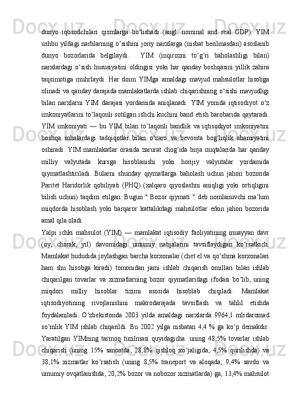 dunyo   iqtisodchilari   qismlarga   bo lishadi   (angl.   nominal   and   real   GDP).   YIMʻ
ushbu  yildagi  narhlarning  o sishini   joriy  narxlarga  (nisbat   berilmasdan)   asoslanib	
ʻ
dunyo   bozorlarida   belgilaydi.     YIM   (inqirozni   to g ri   baholashligi   bilan)	
ʻ ʻ
narxlardagi   o sish   hususiyatini   oldingisi   yoki   har   qanday   boshqasini   yillik   zahira	
ʻ
taqsimotiga   muhrlaydi.   Har   doim   YIMga   amaldagi   mavjud   mahsulotlar   hisobga
olinadi va qanday darajada mamlakatlarda ishlab chiqarishning o sishi mavjudligi	
ʻ
bilan   narxlarni   YIM   darajasi   yordamida   aniqlanadi.   YIM   yonida   iqtisodiyot   o z	
ʻ
imkoniyatlarini to laqonli sotilgan ishchi  kuchini band etish barobarida qaytaradi.	
ʻ
YIM   imkoniyati   —   bu   YIM   bilan   to laqonli   bandlik   va   iqtisodiyot   imkoniyatini	
ʻ
boshqa   sohalardagi   tadqiqotlar   bilan   o zaro   va   bevosita   bog liqlik   ahamiyatini	
ʻ ʻ
oshiradi.   YIM   mamlakatlar   orasida   zarurat   chog ida   birja   nuqtalarida   har   qanday	
ʻ
milliy   valyutada   kursga   hisoblanishi   yoki   horijiy   valyutalar   yordamida
qiymatlashtiriladi.   Bularni   shunday   qiymatlarga   baholash   uchun   jahon   bozorida
Paritet   Haridorlik   qobiliyati   (PHQ)   (xalqaro   qiyoslashni   aniqligi   yoki   ortiqligini
bilish  uchun)   taqdim  etilgan.  Bugun  " Bozor  qiymati  "  deb  nomlanuvchi  ma lum	
ʼ
miqdorda   hisoblash   yoki   barqaror   kattalikdagi   mahsulotlar   erkin   jahon   bozorida
amal qila oladi. 
Yalpi   ichki   mahsulot   (YIM)   —   mamlakat   iqtisodiy   faoliyatining   muayyan   davr
(oy,   chorak,   yil)   davomidagi   umumiy   natijalarini   tavsiflaydigan   ko rsatkich.	
ʻ
Mamlakat hududida joylashgan barcha korxonalar (chet el va qo shma korxonalari	
ʻ
ham   shu   hisobga   kiradi)   tomonidan   jami   ishlab   chiqarish   omillari   bilan   ishlab
chiqarilgan   tovarlar   va   xizmatlarning   bozor   qiymatlaridagi   ifodasi   bo lib,   uning	
ʻ
miqdori   milliy   hisoblar   tizimi   asosida   hisoblab   chiqiladi.   Mamlakat
iqtisodiyotining   rivojlanishini   makrodarajada   tavsiflash   va   tahlil   etishda
foydalaniladi.   O zbekistonda   2003   yilda   amaldagi   narxlarda   9964,1   mlrdaromad	
ʻ
so mlik   YIM   ishlab   chiqarildi.   Bu   2002   yilga   nisbatan   4,4   %   ga   ko p   demakdir.	
ʻ ʻ
Yaratilgan   YIMning   tarmoq   tuzilmasi   quyidagicha:   uning   48,5%   tovarlar   ishlab
chiqarish   (uning   15%   sanoatda,   28,8%   qishloq   xo jaligida,   4,5%   qurilishda)   va	
ʻ
38,1%   xizmatlar   ko rsatish   (uning   8,5%   traneport   va   aloqada,   9,4%   savdo   va	
ʻ
umumiy ovqatlanishda, 20,2% bozor va nobozor xizmatlarda) ga, 13,4% mahsulot
