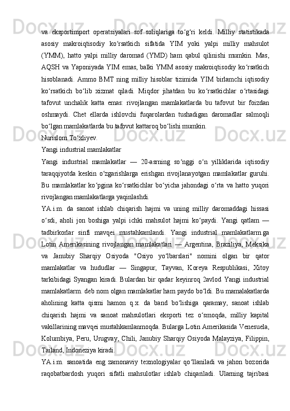 va   eksportimport   operatsiyalari   sof   soliqlariga   to g ri   keldi.   Milliy   statistikadaʻ ʻ
asosiy   makroiqtisodiy   ko rsatkich   sifatida   YIM   yoki   yalpi   milliy   mahsulot	
ʻ
(YMM),   hatto   yalpi   milliy   daromad   (YMD)   ham   qabul   qilinishi   mumkin.   Mas,
AQSH va Yaponiyada YIM emas, balki  YMM  asosiy makroiqtisodiy ko rsatkich	
ʻ
hisoblanadi.   Ammo   BMT   ning   milliy   hisoblar   tizimida   YIM   birlamchi   iqtisodiy
ko rsatkich   bo lib   xizmat   qiladi.   Miqdor   jihatdan   bu   ko rsatkichlar   o rtasidagi	
ʻ ʻ ʻ ʻ
tafovut   unchalik   katta   emas:   rivojlangan   mamlakatlarda   bu   tafovut   bir   foizdan
oshmaydi.   Chet   ellarda   ishlovchi   fuqarolardan   tushadigan   daromadlar   salmoqli
bo lgan mamlakatlarda bu tafovut kattaroq bo lishi mumkin.
ʻ ʻ
Nurislom To xliyev. 	
ʻ
Yangi industrial mamlakatlar
Yangi   industrial   mamlakatlar   —   20-asrning   so nggi   o n   yilliklarida   iqtisodiy	
ʻ ʻ
taraqqiyotda   keskin   o zgarishlarga   erishgan   rivojlanayotgan   mamlakatlar   guruhi.	
ʻ
Bu   mamlakatlar   ko pgina  ko rsatkichlar   bo yicha   jahondagi   o rta   va   hatto  yuqori	
ʻ ʻ ʻ ʻ
rivojlangan mamlakatlarga yaqinlashdi. 
YA.i.m.   da   sanoat   ishlab   chiqarish   hajmi   va   uning   milliy   daromaddagi   hissasi
o sdi,   aholi   jon   boshiga   yalpi   ichki   mahsulot   hajmi   ko paydi.   Yangi   qatlam   —	
ʻ ʻ
tadbirkorlar   sinfi   mavqei   mustahkamlandi.   Yangi   industrial   mamlakatlarm.ga
Lotin   Amerikasining   rivojlangan   mamlakatlari   —   Argentina,   Braziliya,   Meksika
va   Janubiy   Sharqiy   Osiyoda   "Osiyo   yo lbarslari"   nomini   olgan   bir   qator	
ʻ
mamlakatlar   va   hududlar   —   Singapur,   Tayvan,   Koreya   Respublikasi,   Xitoy
tarkibidagi   Syangan   kiradi.   Bulardan   bir   qadar   keyinroq   2avlod   Yangi   industrial
mamlakatlarm. deb nom olgan mamlakatlar ham paydo bo ldi. Bu mamalakatlarda	
ʻ
aholining   katta   qismi   hamon   q.x.   da   band   bo lishiga   qaramay,   sanoat   ishlab	
ʻ
chiqarish   hajmi   va   sanoat   mahsulotlari   eksporti   tez   o smoqda,   milliy   kapital	
ʻ
vakillarining mavqei mustahkamlanmoqda. Bularga Lotin Amerikasida Venesuela,
Kolumbiya,   Peru,   Urugvay,   Chili,   Janubiy   Sharqiy   Osiyoda   Malayziya,   Filippin,
Tailand, Indoneziya kiradi.
YA.i.m.   sanoatida   eng   zamonaviy   texnologiyalar   qo llaniladi   va   jahon   bozorida	
ʻ
raqobatbardosh   yuqori   sifatli   mahsulotlar   ishlab   chiqariladi.   Ularning   tajribasi 