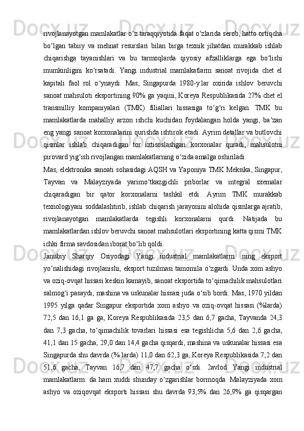 rivojlanayotgan mamlakatlar o z taraqqiyotida faqat o zlarida serob, hatto ortiqchaʻ ʻ
bo lgan   tabiiy   va   mehnat   resurslari   bilan   birga   texnik   jihatdan   murakkab   ishlab	
ʻ
chiqarishga   tayanishlari   va   bu   tarmoqlarda   qiyosiy   afzalliklarga   ega   bo lishi	
ʻ
mumkinligini   ko rsatadi.   Yangi   industrial   mamlakatlarm   sanoat   rivojida   chet   el	
ʻ
kapitali   faol   rol   o ynaydi.   Mas,   Singapurda   1980-y.lar   oxirida   ishlov   beruvchi	
ʻ
sanoat mahsuloti eksportining 90% ga yaqini, Koreya Respublikasida 27% chet el
transmilliy   kompaniyalari   (TMK)   filiallari   hissasiga   to g ri   kelgan.   TMK   bu	
ʻ ʻ
mamlakatlarda   mahalliy   arzon   ishchi   kuchidan   foydalangan   holda   yangi,   ba zan	
ʼ
eng yangi sanoat korxonalarini qurishda ishtirok etadi. Ayrim detallar va butlovchi
qismlar   ishlab   chiqaradigan   tor   ixtisoslashgan   korxonalar   quradi,   mahsulotni
pirovard yig ish rivojlangan mamlakatlarning o zida amalga oshiriladi. 	
ʻ ʻ
Mas, elektronika sanoati sohasidagi AQSH va Yaponiya TMK Meksika, Singapur,
Tayvan   va   Malayziyada   yarimo tkazgichli   priborlar   va   integral   sxemalar	
ʻ
chiqaradigan   bir   qator   korxonalarni   tashkil   etdi.   Ayrim   TMK   murakkab
texnologiyani soddalashtirib, ishlab chiqarish jarayonini alohida qismlarga ajratib,
rivojlanayotgan   mamlakatlarda   tegishli   korxonalarni   qurdi.   Natijada   bu
mamlakatlardan ishlov beruvchi sanoat mahsulotlari eksportining katta qismi TMK
ichki firma savdosidan iborat bo lib qoldi.	
ʻ
Janubiy   Sharqiy   Osiyodagi   Yangi   industrial   mamlakatlarm.   ning   eksport
yo nalishidagi rivojlanishi, eksport tuzilmasi tamomila o zgardi. Unda xom ashyo	
ʻ ʻ
va oziq-ovqat hissasi keskin kamayib, sanoat eksportida to qimachilik mahsulotlari	
ʻ
salmog i pasaydi, mashina va uskunalar hissasi juda o sib bordi. Mas, 1970 yildan	
ʻ ʻ
1995   yilga   qadar   Singapur   eksportida   xom   ashyo   va   oziq-ovqat   hissasi   (%larda)
72,5   dan   16,1   ga   ga,   Koreya   Respublikasida   23,5   dan   6,7   gacha,   Tayvanda   24,3
dan   7,3   gacha,   to qimachilik   tovarlari   hissasi   esa   tegishlicha   5,6   dan   2,6   gacha,	
ʻ
41,1 dan 15 gacha, 29,0 dan 14,4 gacha qisqardi, mashina va uskunalar hissasi esa
Singapurda shu davrda (% larda) 11,0 dan 62,3 ga, Koreya Respublikasida 7,2 dan
51,6   gacha,   Tayvan   16,7   dan   47,7   gacha   o sdi.   2avlod   Yangi   industrial	
ʻ
mamlakatlarm.   da   ham   xuddi   shunday   o zgarishlar   bormoqda.   Malayziyada   xom	
ʻ
ashyo   va   oziqovqat   eksporti   hissasi   shu   davrda   93,5%   dan   26,9%   ga   qisqargan