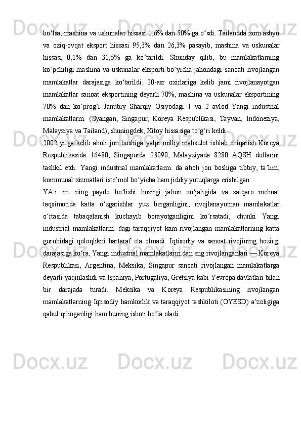 bo lsa, mashina va uskunalar hissasi 1,6% dan 50% ga o sdi. Tailandda xom ashyoʻ ʻ
va   oziq-ovqat   eksport   hissasi   95,3%   dan   26,3%   pasayib,   mashina   va   uskunalar
hissasi   0,1%   dan   31,5%   ga   ko tarildi.   Shunday   qilib,   bu   mamlakatlarning	
ʻ
ko pchiligi  mashina  va uskunalar  eksporti  bo yicha jahondagi  sanoati  rivojlangan	
ʻ ʻ
mamlakatlar   darajasiga   ko tarildi.   20-asr   oxirlariga   kelib   jami   rivojlanayotgan	
ʻ
mamlakatlar  sanoat  eksportining  deyarli  70%, mashina  va  uskunalar   eksportining
70%   dan   ko prog i   Janubiy   Sharqiy   Osiyodagi   1   va   2   avlod   Yangi   industrial	
ʻ ʻ
mamlakatlarm.   (Syangan,   Singapur,   Koreya   Respublikasi,   Tayvan,   Indoneziya,
Malayziya va Tailand), shuningdek, Xitoy hissasiga to g ri keldi. 	
ʻ ʻ
2002  yilga   kelib  aholi   jon  boshiga   yalpi   milliy   mahsulot   ishlab   chiqarish   Koreya
Respublikasida   16480,   Singapurda   23090,   Malayziyada   8280   AQSH   dollarini
tashkil   etdi.   Yangi   industrial   mamlakatlarm.   da   aholi   jon   boshiga   tibbiy,   ta lim,	
ʼ
kommunal xizmatlari iste mol bo yicha ham jiddiy yutuqlarga erishilgan.	
ʼ ʻ
YA.i.   m.   ning   paydo   bo lishi   hozirgi   jahon   xo jaligida   va   xalqaro   mehnat	
ʻ ʻ
taqsimotida   katta   o zgarishlar   yuz   berganligini,   rivojlanayotnan   mamlakatlar	
ʻ
o rtasida   tabaqalanish   kuchayib   borayotganligini   ko rsatadi,   chunki   Yangi	
ʻ ʻ
industrial   mamlakatlarm.   dagi   taraqqiyot   kam   rivojlangan   mamlakatlarning   katta
guruhidagi   qoloqlikni   bartaraf   eta   olmadi.   Iqtisodiy   va   sanoat   rivojining   hozirgi
darajasiga ko ra, Yangi industrial mamlakatlarm.dan eng rivojlanganlari — Koreya	
ʻ
Respublikasi,   Argentina,   Meksika,   Singapur   sanoati   rivojlangan   mamlakatlarga
deyarli yaqinlashdi va Ispaniya, Portugaliya, Gretsiya kabi Yevropa davlatlari bilan
bir   darajada   turadi.   Meksika   va   Koreya   Respublikasining   rivojlangan
mamlakatlarning Iqtisodiy hamkorlik va taraqqiyot tashkiloti (OYESD) a zoligiga	
ʼ
qabul qilinganligi ham buning isboti bo la oladi.	
ʻ 