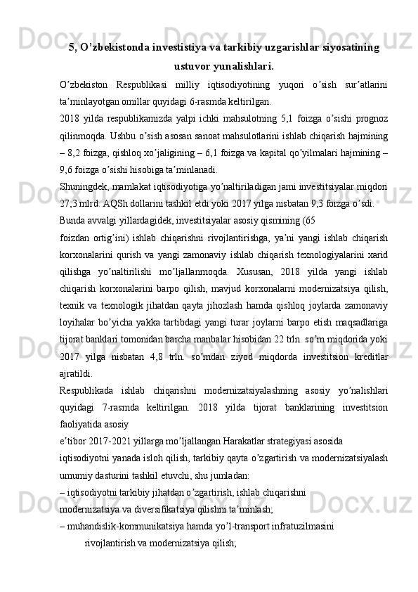 5, O’zbekistonda investistiya va tarkibiy uzgarishlar siyosatining
ustuvor yunalishlari.
O zbekiston   Respublikasi   milliy   iqtisodiyotining   yuqori   o sish   sur atlariniʼ ʼ ʼ
ta minlayotgan omillar quyidagi 6-rasmda keltirilgan.
ʼ
2018   yilda   respublikamizda   yalpi   ichki   mahsulotning   5,1   foizga   o sishi   prognoz	
ʼ
qilinmoqda. Ushbu o sish asosan sanoat mahsulotlarini ishlab chiqarish hajmining	
ʼ
– 8,2 foizga, qishloq xo jaligining – 6,1 foizga va kapital qo yilmalari hajmining –	
ʼ ʼ
9,6 foizga o sishi hisobiga ta minlanadi.	
ʼ ʼ
Shuningdek, mamlakat iqtisodiyotiga yo naltiriladigan jami investitsiyalar miqdori	
ʼ
27,3 mlrd.  А QSh dollarini tashkil etdi yoki 2017 yilga nisbatan 9,3 foizga o sdi.	
ʼ
Bunda avvalgi yillardagidek, investitsiyalar asosiy qismining (65
foizdan   ortig ini)   ishlab   chiqarishni   rivojlantirishga,   ya ni   yangi   ishlab   chiqarish	
ʼ ʼ
korxonalarini   qurish   va   yangi   zamonaviy   ishlab   chiqarish   texnologiyalarini   xarid
qilishga   yo naltirilishi   mo ljallanmoqda.   Xususan,   2018   yilda   yangi   ishlab
ʼ ʼ
chiqarish   korxonalarini   barpo   qilish,   mavjud   korxonalarni   modernizatsiya   qilish,
texnik   va   texnologik   jihatdan   qayta   jihozlash   hamda   qishloq   joylarda   zamonaviy
loyihalar   bo yicha   yakka   tartibdagi   yangi   turar   joylarni   barpo   etish   maqsadlariga
ʼ
tijorat banklari tomonidan barcha manbalar hisobidan 22 trln. so m miqdorida yoki	
ʼ
2017   yilga   nisbatan   4,8   trln.   so mdan   ziyod   miqdorda   investitsion   kreditlar	
ʼ
ajratildi.
Respublikada   ishlab   chiqarishni   modernizatsiyalashning   asosiy   yo nalishlari	
ʼ
quyidagi   7-rasmda   keltirilgan.   2018   yilda   tijorat   banklarining   investitsion
faoliyatida asosiy
e tibor 2017-2021 yillarga mo ljallangan Harakatlar strategiyasi asosida	
ʼ ʼ
iqtisodiyotni yanada isloh qilish, tarkibiy qayta o zgartirish va modernizatsiyalash	
ʼ
umumiy dasturini tashkil etuvchi, shu jumladan:
– iqtisodiyotni tarkibiy jihatdan o zgartirish, ishlab chiqarishni	
ʼ
modernizatsiya va diversifikatsiya qilishni ta minlash;	
ʼ
– muhandislik-kommunikatsiya hamda yo l-transport infratuzilmasini	
ʼ
rivojlantirish va modernizatsiya qilish; 