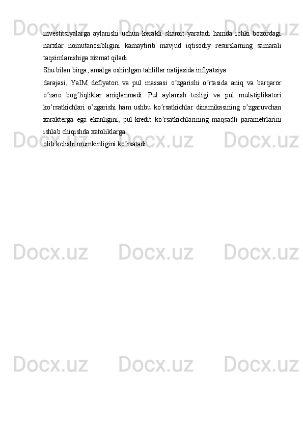 investitsiyalarga   aylanishi   uchun   kerakli   sharoit   yaratadi   hamda   ichki   bozordagi
narxlar   nomutanosibligini   kamaytirib   mavjud   iqtisodiy   resurslarning   samarali
taqsimlanishiga xizmat qiladi.
Shu bilan birga, amalga oshirilgan tahlillar natijasida inflyatsiya
darajasi,   YaIM   deflyatori   va   pul   massasi   o zgarishi   o rtasida   aniq   va   barqarorʼ ʼ
o zaro   bog liqliklar   aniqlanmadi.   Pul   aylanish   tezligi   va   pul   mul	
ʼ ʼ ь tiplikatori
ko rsatkichlari   o zgarishi   ham   ushbu   ko rsatkichlar   dinamikasining   o zgaruvchan
ʼ ʼ ʼ ʼ
xarakterga   ega   ekanligini,   pul-kredit   ko rsatkichlarining   maqsadli   parametrlarini	
ʼ
ishlab chiqishda xatoliklarga
olib kelishi mumkinligini ko rsatadi.	
ʼ 
