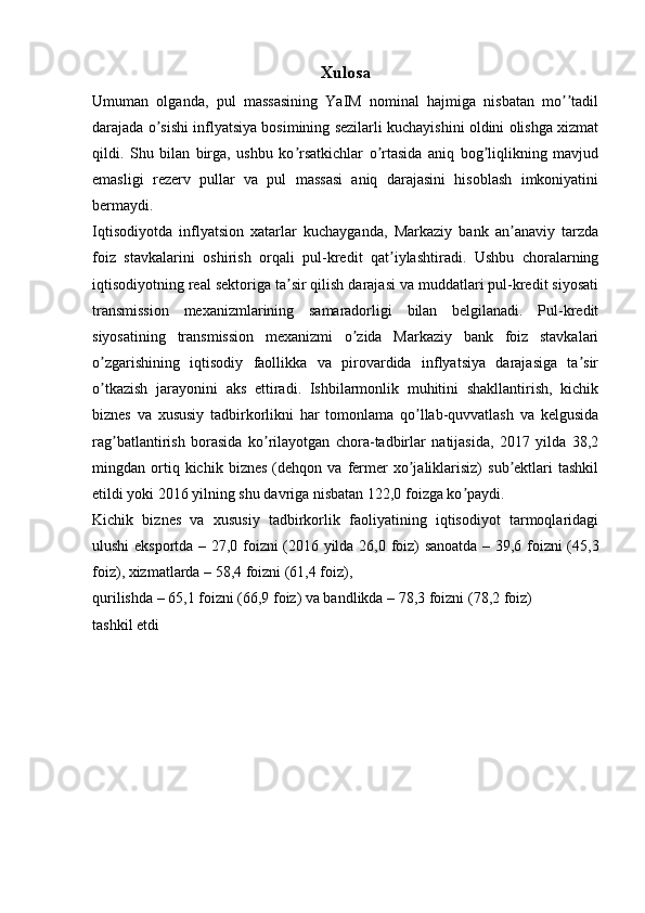 Xulosa
Umuman   olganda,   pul   massasining   YaIM   nominal   hajmiga   nisbatan   mo tadilʼʼ
darajada o sishi inflyatsiya bosimining sezilarli kuchayishini oldini olishga xizmat	
ʼ
qildi.   Shu   bilan   birga,   ushbu   ko rsatkichlar   o rtasida   aniq   bog liqlikning   mavjud	
ʼ ʼ ʼ
emasligi   rezerv   pullar   va   pul   massasi   aniq   darajasini   hisoblash   imkoniyatini
bermaydi.
Iqtisodiyotda   inflyatsion   xatarlar   kuchayganda,   Markaziy   bank   an anaviy   tarzda	
ʼ
foiz   stavkalarini   oshirish   orqali   pul-kredit   qat iylashtiradi.   Ushbu   choralarning	
ʼ
iqtisodiyotning real sektoriga ta sir qilish darajasi va muddatlari pul-kredit siyosati	
ʼ
transmission   mexanizmlarining   samaradorligi   bilan   belgilanadi.   Pul-kredit
siyosatining   transmission   mexanizmi   o zida   Markaziy   bank   foiz   stavkalari	
ʼ
o zgarishining   iqtisodiy   faollikka   va   pirovardida   inflyatsiya   darajasiga   ta sir	
ʼ ʼ
o tkazish   jarayonini   aks   ettiradi.   Ishbilarmonlik   muhitini   shakllantirish,   kichik
ʼ
biznes   va   xususiy   tadbirkorlikni   har   tomonlama   qo llab-quvvatlash   va   kelgusida	
ʼ
rag batlantirish   borasida   ko rilayotgan   chora-tadbirlar   natijasida,   2017   yilda   38,2	
ʼ ʼ
mingdan  ortiq  kichik   biznes   (dehqon  va   fermer   xo jaliklarisiz)   sub ektlari   tashkil	
ʼ ʼ
etildi yoki 2016 yilning shu davriga nisbatan 122,0 foizga ko paydi.	
ʼ
Kichik   biznes   va   xususiy   tadbirkorlik   faoliyatining   iqtisodiyot   tarmoqlaridagi
ulushi eksportda – 27,0 foizni (2016 yilda 26,0 foiz) sanoatda – 39,6 foizni (45,3
foiz), xizmatlarda – 58,4 foizni (61,4 foiz),
qurilishda – 65,1 foizni (66,9 foiz) va bandlikda – 78,3 foizni (78,2 foiz)
tashkil etdi
  