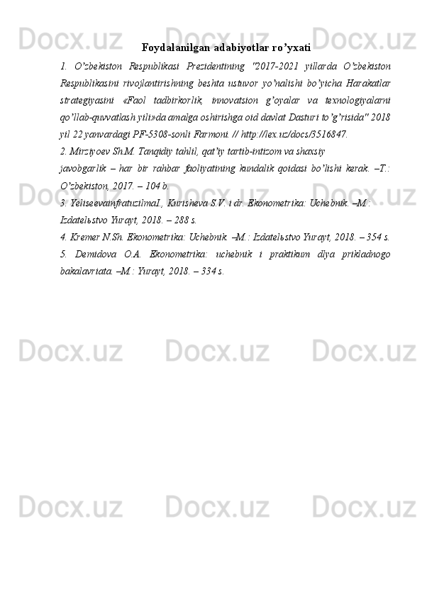 Foydalanilgan adabiyotlar ro yxatiʼ
1.   O zbekiston   Respublikasi   Prezidentining   "2017-2021   yillarda   O zbekiston	
ʼ ʼ
Respublikasini   rivojlantirishning   beshta   ustuvor   yo nalishi   bo yicha   Harakatlar	
ʼ ʼ
strategiyasini   «Faol   tadbirkorlik,   innovatsion   g oyalar   va   texnologiyalarni
ʼ
qo llab-quvvatlash yili»da amalga oshirishga oid davlat Dasturi to g risida" 2018	
ʼ ʼ ʼ
yil 22 yanvardagi PF-5308-sonli Farmoni. // http://lex.uz/docs/3516847.
2. Mirziyoev Sh.M. Tanqidiy tahlil, qat iy tartib-intizom va shaxsiy	
ʼ
javobgarlik   –   har   bir   rahbar   faoliyatining   kundalik   qoidasi   bo lishi   kerak.   –T.:	
ʼ
O zbekiston, 2017. – 104 b.	
ʼ
3. YeliseevainfratuzilmaI., Kurisheva S.V. i dr. Ekonometrika: Uchebnik. –M.:
Izdatel ь stvo Yurayt, 2018. – 288 s.
4. Kremer N.Sh. Ekonometrika: Uchebnik. –M.: Izdatel ь stvo Yurayt, 2018. – 354 s.
5.   Demidova   O. А .   Ekonometrika:   uchebnik   i   praktikum   dlya   prikladnogo
bakalavriata. –M.: Yurayt, 2018. – 334 s. 