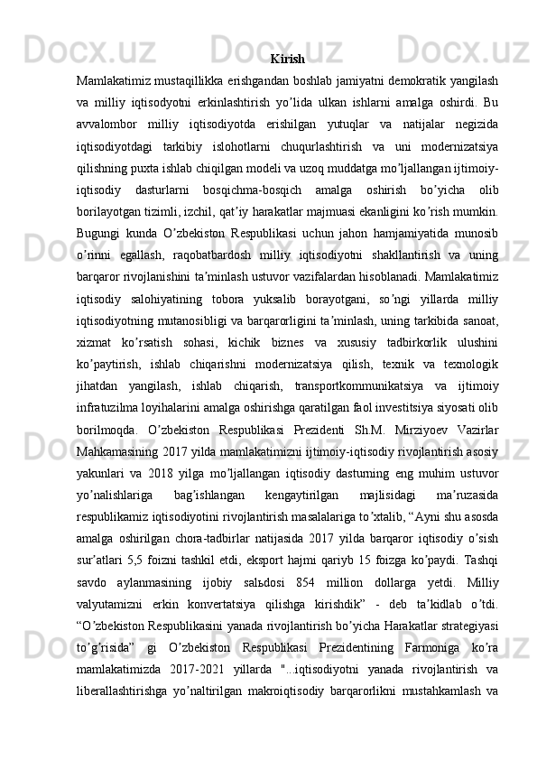 Kirish
Mamlakatimiz mustaqillikka erishgandan boshlab jamiyatni demokratik yangilash
va   milliy   iqtisodyotni   erkinlashtirish   yo lida   ulkan   ishlarni   amalga   oshirdi.   Buʼ
avvalombor   milliy   iqtisodiyotda   erishilgan   yutuqlar   va   natijalar   negizida
iqtisodiyotdagi   tarkibiy   islohotlarni   chuqurlashtirish   va   uni   modernizatsiya
qilishning puxta ishlab chiqilgan modeli va uzoq muddatga mo ljallangan ijtimoiy-	
ʼ
iqtisodiy   dasturlarni   bosqichma-bosqich   amalga   oshirish   bo yicha   olib	
ʼ
borilayotgan tizimli, izchil, qat iy harakatlar majmuasi ekanligini ko rish mumkin.	
ʼ ʼ
Bugungi   kunda   O zbekiston   Respublikasi   uchun   jahon   hamjamiyatida   munosib	
ʼ
o rinni   egallash,   raqobatbardosh   milliy   iqtisodiyotni   shakllantirish   va   uning	
ʼ
barqaror rivojlanishini ta minlash ustuvor vazifalardan hisoblanadi. Mamlakatimiz	
ʼ
iqtisodiy   salohiyatining   tobora   yuksalib   borayotgani,   so ngi   yillarda   milliy	
ʼ
iqtisodiyotning mutanosibligi va barqarorligini ta minlash, uning tarkibida sanoat,	
ʼ
xizmat   ko rsatish   sohasi,   kichik   biznes   va   xususiy   tadbirkorlik   ulushini	
ʼ
ko paytirish,   ishlab   chiqarishni   modernizatsiya   qilish,   texnik   va   texnologik	
ʼ
jihatdan   yangilash,   ishlab   chiqarish,   transportkommunikatsiya   va   ijtimoiy
infratuzilma loyihalarini amalga oshirishga qaratilgan faol investitsiya siyosati olib
borilmoqda.   O zbekiston   Respublikasi   Prezidenti   Sh.M.   Mirziyoev   Vazirlar	
ʼ
Mahkamasining 2017 yilda mamlakatimizni ijtimoiy-iqtisodiy rivojlantirish asosiy
yakunlari   va   2018   yilga   mo ljallangan   iqtisodiy   dasturning   eng   muhim   ustuvor	
ʼ
yo nalishlariga   bag ishlangan   kengaytirilgan   majlisidagi   ma ruzasida	
ʼ ʼ ʼ
respublikamiz iqtisodiyotini rivojlantirish masalalariga to xtalib, “	
ʼ А yni shu asosda
amalga   oshirilgan   chora-tadbirlar   natijasida   2017   yilda   barqaror   iqtisodiy   o sish	
ʼ
sur atlari   5,5  foizni   tashkil   etdi,   eksport   hajmi   qariyb   15  foizga   ko paydi.   Tashqi	
ʼ ʼ
savdo   aylanmasining   ijobiy   sal ь dosi   854   million   dollarga   yetdi.   Milliy
valyutamizni   erkin   konvertatsiya   qilishga   kirishdik”   -   deb   ta kidlab   o tdi.	
ʼ ʼ
“O zbekiston Respublikasini yanada rivojlantirish bo yicha Harakatlar strategiyasi	
ʼ ʼ
to g risida”   gi   O zbekiston   Respublikasi   Prezidentining   Farmoniga   ko ra
ʼ ʼ ʼ ʼ
mamlakatimizda   2017-2021   yillarda   "...iqtisodiyotni   yanada   rivojlantirish   va
liberallashtirishga   yo naltirilgan   makroiqtisodiy   barqarorlikni   mustahkamlash   va	
ʼ