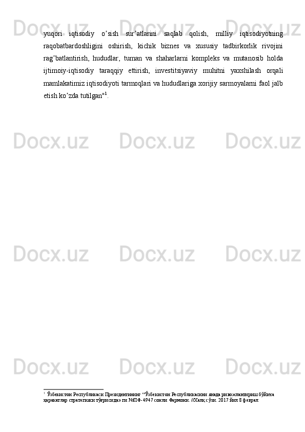 yuqori   iqtisodiy   o sish   sur atlarini   saqlab   qolish,   milliy   iqtisodiyotningʼ ʼ
raqobatbardoshligini   oshirish,   kichik   biznes   va   xususiy   tadbirkorlik   rivojini
rag batlantirish,   hududlar,   tuman   va   shaharlarni   kompleks   va   mutanosib   holda	
ʼ
ijtimoiy-iqtisodiy   taraqqiy   ettirish,   investitsiyaviy   muhitni   yaxshilash   orqali
mamlakatimiz iqtisodiyoti tarmoqlari va hududlariga xorijiy sarmoyalarni faol jalb
etish ko zda tutilgan"	
ʼ 1
.
1
 Ўзбекистон Республикаси Президентининг “Ўзбекистон Республикасини янада ривожлантириш бўйича 
ҳаракатлар стратегияси тўғрисида» ги №ПФ-4947 сонли Фармони. //Халқ сўзи. 2017 йил 8 феврал 