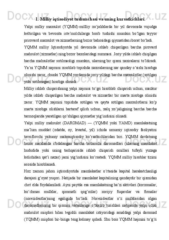 1. Milliy iqtisodiyot tushunchasi va uning kursatkichlari.
Yalpi   milliy   maxsulot   (YQMM)-millliy   xo jaliklarda   bir   yil   davomida   vujudgaʻ
keltirilgan   va   bevosita   iste molchilarga   borib   tushishi   mumkin   bo lgan   tayyor	
ʼ ʻ
prirovard maxsulot va xizmatlarning bozor bahosidagi qiymatidan iborat bo ladi.	
ʻ
YQMM   milliy   Iqtisodiyotda   yil   davomida   ishlab   chiqarilgan   barcha   pirovard
mahsulot (xizmatlar) ning bozor baxolaridagi summasi. Joriy yilda ishlab chiqilgan
barcha  mahsulotlar   sotilmasligi   mumkin,  ularning  bir  qismi   zaxiralarni  to ldiradi.
ʻ
Ya ni YQMM xajmini xisoblab topishda zaxiralarning xar qanday o sishi hisobga	
ʼ ʻ
olinishi zarur, chunki YQMM yordamida joriy yildagi barcha maxsulotlar (sotilgan
yoki sotilmagan) hisobga olinadi. 
Milliy ishlab chiqarishning yalpi xajmini to gri hisoblab chiqarish uchun, mazkur	
ʻ
yilda   ishlab   chiqarilgan   barcha   mahsulot   va   xizmatlar   bir   marta   xisobga   olinishi
zarur.   YQMM   xajmini   topishda   sotilgan   va   qayta   sotilgan   maxsulotlarni   ko p	
ʻ
marta   xisobga   olishlarni   bartaraf   qilish   uchun,   xalq   xo jaligining   barcha   barcha	
ʻ
tarmoqlarida yaratilgan qo shilgan qiymatlar yig indisini olinadi.	
ʻ ʻ
Yalpi   milliy   mahsulot   (DAROMAD)   —   (YQMM   yoki   YAMD)   mamlakatning
ma lum   muddat   (odatda,   oy,   kvartal,   yil)   ichida   umumiy   iqtisodiy   faoliyatini	
ʼ
tavsiflovchi   yakuniy   makroiqtisodiy   ko rsatkichlaridan   biri.   YQMM   davlatning	
ʻ
bozor   narxlarida   ifodalangan   barcha   birlamchi   daromadlari   (ularning   mamlakat
hududida   yoki   uning   tashqarisida   ishlab   chiqarish   omillari   tufayli   yuzaga
kelishidan qat i  nazar)  jami  yig indisini  ko rsatadi.  YQMM  milliy hisoblar  tizimi	
ʼ ʻ ʻ
asosida hisoblanadi. 
Hoz   zamon   jahon   iqtisodiyotida   mamlakatlar   o rtasida   kapital   harakatchanligi	
ʻ
darajasi g oyat yuqori. Natijada bir mamlakat kapitalining qandaydir bir qismidan	
ʻ
chet elda foydalaniladi. Ayni paytda esa mamlakatning ba zi aktivlari (korxonalar,	
ʼ
ko chmas   mulklar,   qimmatli   qog ozlar)   xorijiy   fuqarolar   va   firmalar	
ʻ ʻ
(norezidentlar)ning   egaligida   bo ladi.   Norezidentlar   o z   mulklaridan   olgan	
ʻ ʻ
daromadlarining   bir   qismini   vatanlariga   o tkazib   turishlari   natijasida   yalpi   ichki	
ʻ
mahsulot   miqdori   bilan   tegishli   mamlakat   ixtiyoridagi   amaldagi   yalpi   daromad
(YQMM) miqdori bir-biriga teng kelmay qoladi. Shu bois YQMM hajmini to g ri	
ʻ ʻ