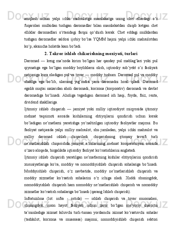 aniqlash   uchun   yalpi   ichki   mahsulotga   mamlakatga   uning   chet   ellardagi   o zʻ
fuqarolari   mulkidan   tushgan   daromadlar   bilan   mamlakatdan   chiqib   ketgan   chet
elliklar   daromadlari   o rtasidagi   farqni   qo shish   kerak.   Chet   eddagi   mulklardan	
ʻ ʻ
tushgan   daromadlar   saldosi   ijobiy   bo lsa   YQMM   hajmi   yalpi   ichki   mahsulotdan	
ʻ
ko p, aksincha holatda kam bo ladi.	
ʻ ʻ
2. Takror ishlab chikarishning moxiyati, turlari
Daromad   —   keng   ma noda   kirim   bo lgan   har   qanday   pul   mablag lari   yoki   pul	
ʼ ʻ ʻ
qiymatiga   ega   bo lgan   moddiy   boyliklarni   olish,   iqtisodiy   sub yekt   o’z   faoliyati	
ʻ ʼ
natijasiga kura oladigan pul va tovar — moddiy tushum. Daromad pul va moddiy
shaklga   ega   bo lib,   ularning   yig indisi   jami   daromadni   hosil   qiladi.   Daromad
ʻ ʻ
egalik   nuqtai   nazaridan   aholi   daromadi,   korxona   (korporativ)   daromadi   va   davlat
daromadiga   bo linadi.   Aholiga   tegadigan   daromad   ish   haqi,   foyda,   foiz,   renta,
ʻ
dividend shakllariga.
Ijtimoiy   ishlab   chiqarish   —   jamiyat   yoki   milliy   iqtisodiyot   miqyosida   ijtimoiy
mehnat   taqsimoti   asosida   kishilarning   ehtiyojlarni   qondirish   uchun   kerak
bo ladigan   ne matlarni   yaratishga   yo naltirilgan   iqtisodiy   faoliyatlar   majmui.   Bu	
ʻ ʼ ʻ
faoliyat   natijasida   yalpi   milliy   mahsulot,   shu   jumladan,   yalpi   ichki   mahsulot   va
milliy   daromad   ishlab   chiqariladi.   chiqarishning   ijtimoiy   tavsifi   turli
ne matlarishlab   chiqarishda   jamiyat   a zolarining   mehnat   kooperatsiyasi   asosida
ʼ ʼ
o zaro aloqada, birgalikda iqtisodiy faoliyat ko rsatishlarini anglatadi.
ʻ ʻ
Ijtimoiy   ishlab   chiqarish   yaratilgan   ne matlarning   kishilar   ehtiyojlarini   qondirish	
ʼ
xususiyatlariga   ko ra,   moddiy   va   nomoddiyishlab   chiqarish   sohalariga   bo linadi.	
ʻ ʻ
Moddiyishlab   chiqarish,   o z   navbatida,   moddiy   ne matlarishlab   chiqarish   va	
ʻ ʼ
moddiy   xizmatlar   ko rsatish   sohalarini   o z   ichiga   oladi.   Xuddi   shuningdek,	
ʻ ʻ
nomoddiyishlab   chiqarish   ham   nomoddiy   ne matlarishlab   chiqarish   va   nomoddiy	
ʼ
xizmatlar ko rsatish sohalariga bo linadi (qarang Ishlab chiqarish). 	
ʻ ʻ
Infratuzilma   (lot.   infra   -   ostida)   —   ishlab   chiqarish   va   tovar   muomalasi,
shuningdek,   inson   hayot   faoliyati   uchun   zarur   bo lgan   me yoriy   sharoitni	
ʻ ʼ
ta minlashga   xizmat   kiluvchi   turli-tuman   yordamchi   xizmat   ko rsatuvchi   sohalar	
ʼ ʻ
(tashkilot,   korxona   va   muassasa)   majmui;   nomoddiyishlab   chiqarish   sektori