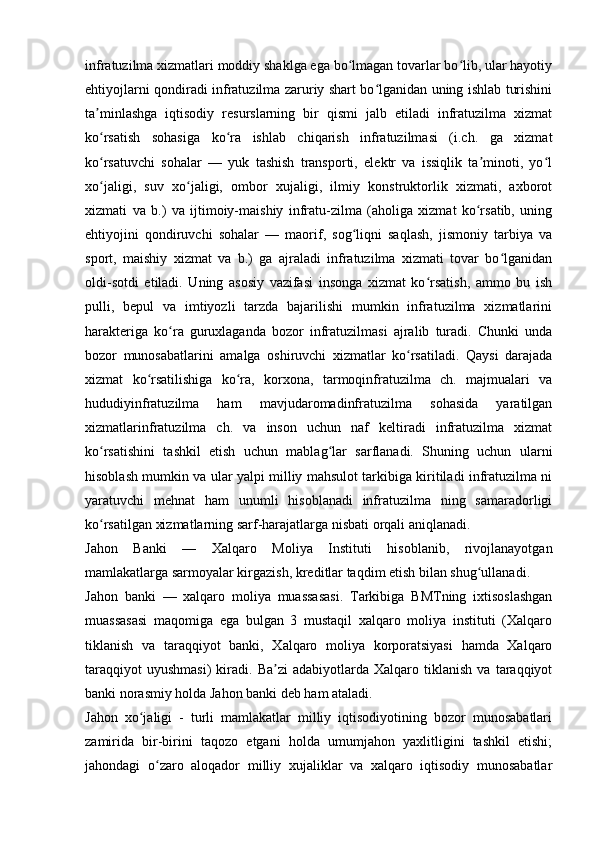 infratuzilma xizmatlari moddiy shaklga ega bo lmagan tovarlar bo lib, ular hayotiyʻ ʻ
ehtiyojlarni qondiradi infratuzilma zaruriy shart bo lganidan uning ishlab turishini	
ʻ
ta minlashga   iqtisodiy   resurslarning   bir   qismi   jalb   etiladi   infratuzilma   xizmat	
ʼ
ko rsatish   sohasiga   ko ra   ishlab   chiqarish   infratuzilmasi   (i.ch.   ga   xizmat
ʻ ʻ
ko rsatuvchi   sohalar   —   yuk   tashish   transporti,   elektr   va   issiqlik   ta minoti,   yo l
ʻ ʼ ʻ
xo jaligi,   suv   xo jaligi,   ombor   xujaligi,   ilmiy   konstruktorlik   xizmati,   axborot
ʻ ʻ
xizmati   va   b.)   va   ijtimoiy-maishiy   infratu-zilma   (aholiga   xizmat   ko rsatib,   uning	
ʻ
ehtiyojini   qondiruvchi   sohalar   —   maorif,   sog liqni   saqlash,   jismoniy   tarbiya   va	
ʻ
sport,   maishiy   xizmat   va   b.)   ga   ajraladi   infratuzilma   xizmati   tovar   bo lganidan	
ʻ
oldi-sotdi   etiladi.   Uning   asosiy   vazifasi   insonga   xizmat   ko rsatish,   ammo   bu   ish	
ʻ
pulli,   bepul   va   imtiyozli   tarzda   bajarilishi   mumkin   infratuzilma   xizmatlarini
harakteriga   ko ra   guruxlaganda   bozor   infratuzilmasi   ajralib   turadi.   Chunki   unda	
ʻ
bozor   munosabatlarini   amalga   oshiruvchi   xizmatlar   ko rsatiladi.   Qaysi   darajada	
ʻ
xizmat   ko rsatilishiga   ko ra,   korxona,   tarmoqinfratuzilma   ch.   majmualari   va	
ʻ ʻ
hududiyinfratuzilma   ham   mavjudaromadinfratuzilma   sohasida   yaratilgan
xizmatlarinfratuzilma   ch.   va   inson   uchun   naf   keltiradi   infratuzilma   xizmat
ko rsatishini   tashkil   etish   uchun   mablag lar   sarflanadi.   Shuning   uchun   ularni	
ʻ ʻ
hisoblash mumkin va ular yalpi milliy mahsulot tarkibiga kiritiladi infratuzilma ni
yaratuvchi   mehnat   ham   unumli   hisoblanadi   infratuzilma   ning   samaradorligi
ko rsatilgan xizmatlarning sarf-harajatlarga nisbati orqali aniqlanadi. 
ʻ
Jahon   Banki   —   Xalqaro   Moliya   Instituti   hisoblanib,   rivojlanayotgan
mamlakatlarga sarmoyalar kirgazish, kreditlar taqdim etish bilan shug ullanadi. 	
ʻ
Jahon   banki   —   xalqaro   moliya   muassasasi.   Tarkibiga   BMTning   ixtisoslashgan
muassasasi   maqomiga   ega   bulgan   3   mustaqil   xalqaro   moliya   instituti   (Xalqaro
tiklanish   va   taraqqiyot   banki,   Xalqaro   moliya   korporatsiyasi   hamda   Xalqaro
taraqqiyot   uyushmasi)   kiradi.  Ba zi   adabiyotlarda  Xalqaro   tiklanish   va  taraqqiyot	
ʼ
banki norasmiy holda Jahon banki deb ham ataladi.
Jahon   xo jaligi   -   turli   mamlakatlar   milliy   iqtisodiyotining   bozor   munosabatlari	
ʻ
zamirida   bir-birini   taqozo   etgani   holda   umumjahon   yaxlitligini   tashkil   etishi;
jahondagi   o zaro   aloqador   milliy   xujaliklar   va   xalqaro   iqtisodiy   munosabatlar	
ʻ 