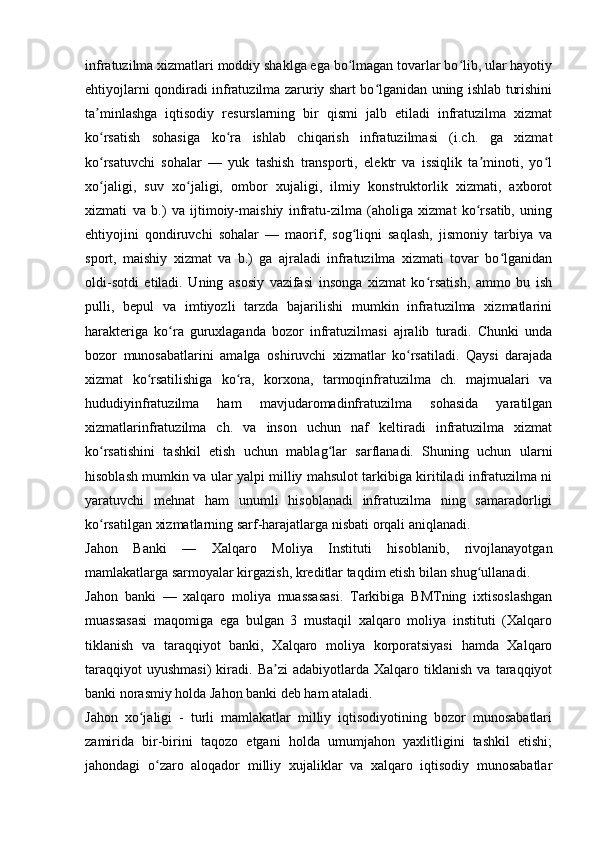 infratuzilma xizmatlari moddiy shaklga ega bo lmagan tovarlar bo lib, ular hayotiyʻ ʻ
ehtiyojlarni qondiradi infratuzilma zaruriy shart bo lganidan uning ishlab turishini	
ʻ
ta minlashga   iqtisodiy   resurslarning   bir   qismi   jalb   etiladi   infratuzilma   xizmat	
ʼ
ko rsatish   sohasiga   ko ra   ishlab   chiqarish   infratuzilmasi   (i.ch.   ga   xizmat
ʻ ʻ
ko rsatuvchi   sohalar   —   yuk   tashish   transporti,   elektr   va   issiqlik   ta minoti,   yo l
ʻ ʼ ʻ
xo jaligi,   suv   xo jaligi,   ombor   xujaligi,   ilmiy   konstruktorlik   xizmati,   axborot
ʻ ʻ
xizmati   va   b.)   va   ijtimoiy-maishiy   infratu-zilma   (aholiga   xizmat   ko rsatib,   uning	
ʻ
ehtiyojini   qondiruvchi   sohalar   —   maorif,   sog liqni   saqlash,   jismoniy   tarbiya   va	
ʻ
sport,   maishiy   xizmat   va   b.)   ga   ajraladi   infratuzilma   xizmati   tovar   bo lganidan	
ʻ
oldi-sotdi   etiladi.   Uning   asosiy   vazifasi   insonga   xizmat   ko rsatish,   ammo   bu   ish	
ʻ
pulli,   bepul   va   imtiyozli   tarzda   bajarilishi   mumkin   infratuzilma   xizmatlarini
harakteriga   ko ra   guruxlaganda   bozor   infratuzilmasi   ajralib   turadi.   Chunki   unda	
ʻ
bozor   munosabatlarini   amalga   oshiruvchi   xizmatlar   ko rsatiladi.   Qaysi   darajada	
ʻ
xizmat   ko rsatilishiga   ko ra,   korxona,   tarmoqinfratuzilma   ch.   majmualari   va	
ʻ ʻ
hududiyinfratuzilma   ham   mavjudaromadinfratuzilma   sohasida   yaratilgan
xizmatlarinfratuzilma   ch.   va   inson   uchun   naf   keltiradi   infratuzilma   xizmat
ko rsatishini   tashkil   etish   uchun   mablag lar   sarflanadi.   Shuning   uchun   ularni	
ʻ ʻ
hisoblash mumkin va ular yalpi milliy mahsulot tarkibiga kiritiladi infratuzilma ni
yaratuvchi   mehnat   ham   unumli   hisoblanadi   infratuzilma   ning   samaradorligi
ko rsatilgan xizmatlarning sarf-harajatlarga nisbati orqali aniqlanadi. 
ʻ
Jahon   Banki   —   Xalqaro   Moliya   Instituti   hisoblanib,   rivojlanayotgan
mamlakatlarga sarmoyalar kirgazish, kreditlar taqdim etish bilan shug ullanadi. 	
ʻ
Jahon   banki   —   xalqaro   moliya   muassasasi.   Tarkibiga   BMTning   ixtisoslashgan
muassasasi   maqomiga   ega   bulgan   3   mustaqil   xalqaro   moliya   instituti   (Xalqaro
tiklanish   va   taraqqiyot   banki,   Xalqaro   moliya   korporatsiyasi   hamda   Xalqaro
taraqqiyot   uyushmasi)   kiradi.  Ba zi   adabiyotlarda  Xalqaro   tiklanish   va  taraqqiyot	
ʼ
banki norasmiy holda Jahon banki deb ham ataladi.
Jahon   xo jaligi   -   turli   mamlakatlar   milliy   iqtisodiyotining   bozor   munosabatlari	
ʻ
zamirida   bir-birini   taqozo   etgani   holda   umumjahon   yaxlitligini   tashkil   etishi;
jahondagi   o zaro   aloqador   milliy   xujaliklar   va   xalqaro   iqtisodiy   munosabatlar	
ʻ