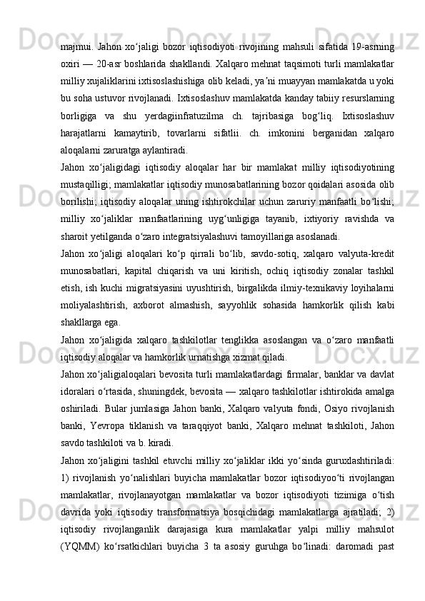majmui.   Jahon   xo jaligi   bozor   iqtisodiyoti   rivojining   mahsuli   sifatida   19-asrningʻ
oxiri — 20-asr boshlarida shakllandi. Xalqaro mehnat taqsimoti turli mamlakatlar
milliy xujaliklarini ixtisoslashishiga olib keladi, ya ni muayyan mamlakatda u yoki	
ʼ
bu soha ustuvor rivojlanadi. Ixtisoslashuv mamlakatda kanday tabiiy resurslarning
borligiga   va   shu   yerdagiinfratuzilma   ch.   tajribasiga   bog liq.   Ixtisoslashuv	
ʻ
harajatlarni   kamaytirib,   tovarlarni   sifatlii.   ch.   imkonini   berganidan   xalqaro
aloqalarni zaruratga aylantiradi.
Jahon   xo jaligidagi   iqtisodiy   aloqalar   har   bir   mamlakat   milliy   iqtisodiyotining	
ʻ
mustaqilligi; mamlakatlar iqtisodiy munosabatlarining bozor qoidalari asosida olib
borilishi;   iqtisodiy   aloqalar   uning   ishtirokchilar   uchun   zaruriy   manfaatli   bo lishi;	
ʻ
milliy   xo jaliklar   manfaatlarining   uyg unligiga   tayanib,   ixtiyoriy   ravishda   va	
ʻ ʻ
sharoit yetilganda o zaro integratsiyalashuvi tamoyillariga asoslanadi. 	
ʻ
Jahon   xo jaligi   aloqalari   ko p   qirrali   bo lib,   savdo-sotiq,   xalqaro   valyuta-kredit	
ʻ ʻ ʻ
munosabatlari,   kapital   chiqarish   va   uni   kiritish,   ochiq   iqtisodiy   zonalar   tashkil
etish, ish  kuchi  migratsiyasini  uyushtirish,  birgalikda ilmiy-texnikaviy  loyihalarni
moliyalashtirish,   axborot   almashish,   sayyohlik   sohasida   hamkorlik   qilish   kabi
shakllarga ega.
Jahon   xo jaligida   xalqaro   tashkilotlar   tenglikka   asoslangan   va   o zaro   manfaatli
ʻ ʻ
iqtisodiy aloqalar va hamkorlik urnatishga xizmat qiladi. 
Jahon xo jaligialoqalari bevosita turli mamlakatlardagi firmalar, banklar va davlat
ʻ
idoralari o rtasida, shuningdek, bevosita — xalqaro tashkilotlar ishtirokida amalga
ʻ
oshiriladi.  Bular   jumlasiga   Jahon   banki,   Xalqaro   valyuta   fondi,   Osiyo   rivojlanish
banki,   Yevropa   tiklanish   va   taraqqiyot   banki,   Xalqaro   mehnat   tashkiloti,   Jahon
savdo tashkiloti va b. kiradi.
Jahon  xo jaligini   tashkil  etuvchi  milliy  xo jaliklar  ikki   yo sinda  guruxlashtiriladi:
ʻ ʻ ʻ
1)   rivojlanish   yo nalishlari   buyicha   mamlakatlar   bozor   iqtisodiyoo ti   rivojlangan	
ʻ ʻ
mamlakatlar,   rivojlanayotgan   mamlakatlar   va   bozor   iqtisodiyoti   tizimiga   o tish	
ʻ
davrida   yoki   iqtisodiy   transformatsiya   bosqichidagi   mamlakatlarga   ajratiladi;   2)
iqtisodiy   rivojlanganlik   darajasiga   kura   mamlakatlar   yalpi   milliy   mahsulot
(YQMM)   ko rsatkichlari   buyicha   3   ta   asosiy   guruhga   bo linadi:   daromadi   past	
ʻ ʻ