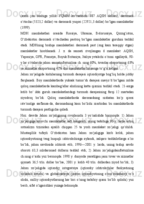 (axoli   jon   boshiga   yillik   YQMM   ko rsatkichi   987   AQSH   dollari),   daromadiʻ
o rtacha (5323,2 dollar) va daromadi yuqori (22921,3 dollar) bo lgan mamlakatlar	
ʻ ʻ
(1999). 
MDH   mamlakatlari   orasida   Rossiya,   Ukraina,   Belorussiya,   Qozog iston,	
ʻ
O zbekiston   daromadi   o rtachadan   pastroq   bo lgan   mamlakatlar   guruhini   tashkil	
ʻ ʻ ʻ
etadi.   MDHning   boshqa   mamlakatlari   daromadi   past   (eng   kam   taraqqiy   etgan)
mamlakatlar   hisoblanadi.   J.   x.   da   sanoati   rivojlangan   6   mamlakat:   AQSH,
Yaponiya, GFR, Fransiya, Buyuk Britaniya, Italiya yetakchi o rinni egallaydi, 90-	
ʻ
y.lar o rtalarida jahon sanoatinfratuzilma ch. ning 60%, tovarlar eksportining 63%	
ʻ
va xizmatlar eksportining 47% shu mamlakatlar hissasiga to g ri kelgan.	
ʻ ʻ
Jahon   xo jaligida   kishilarning   turmush   darajasi   iqtisodiyotga   bog liq   holda   jiddiy	
ʻ ʻ
farqlanadi.   Boy   mamlakatlarda   yuksak   turmo sh   darajasi   mavjo d   bo lgani   xolda	
ʻ ʻ ʻ
qoloq  mamlakatlarda   kambag allar   aholining  katta   qismini   tashkil   etadi.   21-asrga	
ʻ
kelib   bo   ikki   guruh   mamlakatlaridagi   turmush   darajasining   farqi   12   martadan	
ʻ
ziyodroq   bo ldi.   Qoloq   mamlakatlarda   daromadning   nisbatan   ko p   qismi	
ʻ ʻ
iste molga   sarflansa-da,   daromadning   kam   bo lishi   xisobidan   bu   mamlakatlarda	
ʼ ʻ
turmush darajasi pastligicha qoladi. 
Hoz.   davrda   Jahon   xo jaligining   rivojlanishi   3   yo nalishda   bormoqda:   1)   Jahon	
ʻ ʻ
xo jaligiga   kiruvchi   mamlakatlar   safi   kengayib,   uning   tarkibiga   90-y.   larda   sobiq	
ʻ
sotsializm   tizimidan   ajralib   chiqqan   25   ta   yosh   mamlakat   xo jaligi   qo shildi.	
ʻ ʻ
Mustaqillik   tufayli   O zbekiston   ham   Jahon   xo jaligiga   kirib   keldi,   jahon	
ʻ ʻ
iqtisodiyotining   teng   huquqli   ishtirokchisiga   aylandi,   xalqaro   tashkilotlarga   a zo	
ʼ
bo ldi,   jahon   savdosida   ishtirok   etib,   1996—2001   y.   larda,   uning   tashqi   savdo	
ʻ
oboroti   63,3   mlrdaromad   dollarni   tashkil   etdi;   2)   Jahon   xo jaligidainfratuzilma	
ʻ
ch.ning o sishi yuz bermoqda. 1998 y. dunyoda yaratilgan jami tovar va xizmatlar	
ʻ
qiymati   36,5   trln.   dollar   bo lsa,   2001   y.   kelib   40   trln.   dollardan   ziyod   bo ldi;   3)	
ʻ ʻ
Jahon   xo jaligida   iqtisodiy   integratsiya   (iqtisodiy   ishtirokchilar   faoliyatining	
ʻ
birlashib   ketishi)   va   globalizatsiya   (jaxron   iqtisodiyotining   o mo mbashariy   to s	
ʻ ʻ ʻ
olishi,   milliy   iqtisodiyotlarning   har   biri   o ning   tarkibiy   qismi   bo lib   qolishi)   yuz	
ʻ ʻ
berib, sifat o zgarishlari yuzaga kelmoqda.	
ʻ 