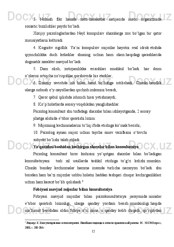 3.     Nohush     fikr     hamda     xatti-harakatlar     natijasida     inson     organizmida
somatic buzilishlar paydo bo‘ladi. 
Xorijiy   psixologlarlardan   Nayl   kompulsiv   shaxslarga   xos   bo‘lgan   bir   qator
xususiyatlarni keltiradi: 
4.  Kognitiv  rigidlik.  Ya’ni  kompulsiv  mijozlar  hayotni  real  idrok etishda
qiyinchilikka    duch    keladilar     shuning    uchun    ham    olam  haqidagi   qarashlarida
dogmatik xarakter mavjud bo‘ladi.  
5.     Dam     olish,     xotirjamlikka     erisishlari     mushkul     bo‘ladi.     har     doim
o‘zlarini ortiqcha zo‘riqishlar qurshovida his etadilar; 
6.   Doimiy   ravishda   ish  bilan  band   bo‘lishga   intilishadi.   Chunki bandlik
ularga nohush o‘y-xayollardan qochish imkonini beradi; 
7.  Qaror qabul qilishda ishonch hissi yetishmaydi; 
8.  Ko‘p holatlarda asosiy voqelikdan yanglishadilar. 
Psixolog konsultant shu toifadagi shaxslar bilan ishlayotganda, 2 asosiy 
jihatga alohida e’tibor qaratishi lozim: 
9.  Mijozning kechinmalarini to‘liq ifoda etishiga ko‘mak berishi; 
10.  Psixolog  aynan  mijoz  uchun  tajriba  sinov  vazifasini  o‘tovchi 
subyekt bo‘lishi talab etiladi.  
Yo‘qotishni boshidan kechirgan shaxslar bilan konsultatsiya . 
Psixolog   konsultant   biror   kishisini   yo‘qotgan   shaxslar   bilan   bo‘ladigan
konsultatsiyani         turli     xil     usullarda     tashkil     etishiga     to‘g‘ri     kelishi   mumkin.
Chunki   bunday   kechinmalar   hamma   insonda   turlicha   namoyon   bo‘ladi.   shu
boisdan ham ba’zi mijozlar ushbu holatni haddan tashqari chuqur kechirganliklari
uchun ham karaxt bo‘lib qolishadi. 3
     
Fobiyasi mavjud mijozlar bilan konsultatsiya
Fobiyasi     mavjud     mijozlar     bilan     psixokonsultatsiya     jarayonida   nimalar
e’tibor     qaratish     lozimligi,     ularga     qanday     yordam     berish   mumkinligi   haqida
ma’lumot   berishdan   oldin   fobiya   o‘zi   nima,   u   qanday   kelib   chiqadi,   qo‘rquvdan
3
  Роджерс К. Консультирование и психотерапия. Новейшие подходы в области практической работы.  М.: ЭКСМО-пресс,
2000, с. 280-286 c 
12 