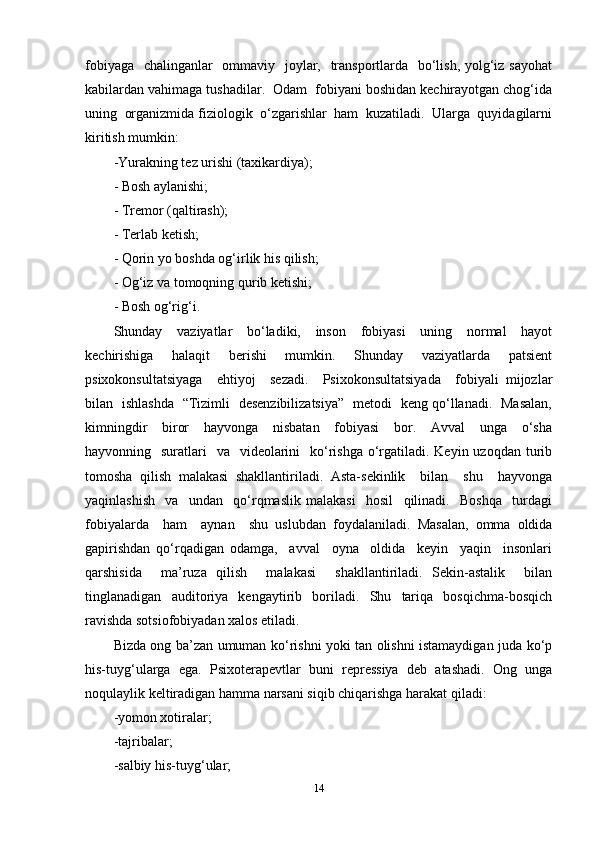 fobiyaga   chalinganlar   ommaviy   joylar,   transportlarda   bo‘lish, yolg‘iz sayohat
kabilardan vahimaga tushadilar.  Odam  fobiyani boshidan kechirayotgan chog‘ida
uning  organizmida fiziologik  o‘zgarishlar  ham  kuzatiladi.  Ularga  quyidagilarni
kiritish mumkin:   
-Yurakning tez urishi (taxikardiya); 
- Bosh aylanishi; 
- Tremor (qaltirash); 
- Terlab ketish; 
- Qorin yo boshda og‘irlik his qilish; 
- Og‘iz va tomoqning qurib ketishi; 
- Bosh og‘rig‘i. 
Shunday     vaziyatlar     bo‘ladiki,     inson     fobiyasi     uning     normal     hayot
kechirishiga     halaqit     berishi     mumkin.     Shunday     vaziyatlarda     patsient
psixokonsultatsiyaga     ehtiyoj     sezadi.     Psixokonsultatsiyada     fobiyali   mijozlar
bilan   ishlashda   “Tizimli   desenzibilizatsiya”   metodi   keng qo‘llanadi.   Masalan,
kimningdir     biror     hayvonga     nisbatan     fobiyasi     bor.     Avval     unga     o‘sha
hayvonning   suratlari    va   videolarini    ko‘rishga  o‘rgatiladi. Keyin uzoqdan  turib
tomosha   qilish   malakasi   shakllantiriladi.   Asta-sekinlik     bilan     shu     hayvonga
yaqinlashish     va     undan     qo‘rqmaslik   malakasi     hosil     qilinadi.     Boshqa     turdagi
fobiyalarda     ham     aynan     shu   uslubdan   foydalaniladi.   Masalan,   omma   oldida
gapirishdan   qo‘rqadigan   odamga,     avval     oyna     oldida     keyin     yaqin     insonlari
qarshisida     ma’ruza   qilish     malakasi     shakllantiriladi.   Sekin-astalik     bilan
tinglanadigan   auditoriya   kengaytirib   boriladi.   Shu   tariqa   bosqichma-bosqich
ravishda sotsiofobiyadan xalos etiladi.  
Bizda ong ba’zan umuman ko‘rishni yoki tan olishni istamaydigan juda ko‘p
his-tuyg‘ularga   ega.   Psixoterapevtlar   buni   repressiya   deb   atashadi.   Ong   unga
noqulaylik keltiradigan hamma narsani siqib chiqarishga harakat qiladi:
-yomon xotiralar;
-tajribalar;
-salbiy his-tuyg‘ular;
14 