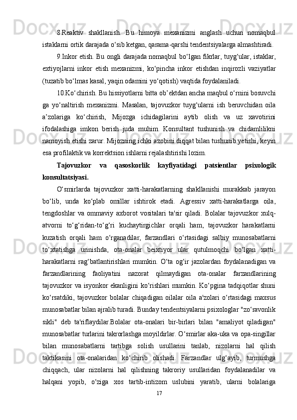 8.Reaktiv   shakllanish.   Bu   himoya   mexanizmi   anglash   uchun   nomaqbul
istaklarni ortik darajada  o‘ sib ketgan, qarama-qarshi tendentsiyalarga almashtiradi.
9.Inkor etish. Bu ongli darajada nomaqbul b o‘ lgan fikrlar, tuyg‘ular, istaklar,
extiyojlarni   inkor   etish   me xanizmi,   ko‘pincha   inkor   etishdan   inqirozli   vaziyatlar
(tuzatib bo‘lmas kasal, yaqin odamini yo‘qotish) vaqtida foydalaniladi. 
10.K o‘ chirish. Bu hissiyotlarni bitta ob’ektdan ancha maqbul o‘rnini bosuvchi
ga   yo‘naltirish   mexanizmi.   Masalan,   tajovuzkor   tuyg‘ularni   ish   beruvchidan   oila
a’zolariga   ko‘chirish,   Mijozga   ichidagilarini   aytib   olish   va   uz   xavotirini
ifodalashiga   imkon   berish   juda   muhim.   Konsultant   tushunish   va   chidamlilikni
namoyish etishi zarur. Mijozning ichki azobini diqqat bilan tushunib yetishi, keyin
esa profilaktik va korrektsion ishlarni rejalashtirishi lozim. 
Tajovuzkor   va   qasoskorlik   kayfiyatidagi   patsientlar   psixologik
konsultatsiyasi.
O‘smirlarda   tajovuzkor   xatti-harakatlarning   shakllanishi   murakkab   jarayon
bo‘lib,   unda   ko‘plab   omillar   ishtirok   etadi.   Agressiv   xatti-harakatlarga   oila,
tengdoshlar   va   ommaviy   axborot   vositalari   ta'sir   qiladi.   Bolalar   tajovuzkor   xulq-
atvorni   to‘g‘ridan-to‘g‘ri   kuchaytirgichlar   orqali   ham,   tajovuzkor   harakatlarni
kuzatish   orqali   ham   o‘rganadilar,   farzandlari   o‘rtasidagi   salbiy   munosabatlarni
to‘xtatishga   urinishda,   ota-onalar   beixtiyor   ular   qutulmoqchi   bo‘lgan   xatti-
harakatlarni   rag‘batlantirishlari   mumkin.   O‘ta   og‘ir   jazolardan   foydalanadigan   va
farzandlarining   faoliyatini   nazorat   qilmaydigan   ota-onalar   farzandlarining
tajovuzkor va isyonkor ekanligini ko‘rishlari mumkin. Ko‘pgina tadqiqotlar shuni
ko‘rsatdiki,   tajovuzkor   bolalar   chiqadigan   oilalar   oila   a'zolari   o‘rtasidagi   maxsus
munosabatlar bilan ajralib turadi. Bunday tendentsiyalarni psixologlar "zo‘ravonlik
sikli"   deb   ta'riflaydilar.Bolalar   ota-onalari   bir-birlari   bilan   "amaliyot   qiladigan"
munosabatlar turlarini takrorlashga moyildirlar. O‘smirlar aka-uka va opa-singillar
bilan   munosabatlarni   tartibga   solish   usullarini   tanlab,   nizolarni   hal   qilish
taktikasini   ota-onalaridan   ko‘chirib   olishadi.   Farzandlar   ulg‘ayib,   turmushga
chiqqach,   ular   nizolarni   hal   qilishning   takroriy   usullaridan   foydalanadilar   va
halqani   yopib,   o‘ziga   xos   tartib-intizom   uslubini   yaratib,   ularni   bolalariga
17 