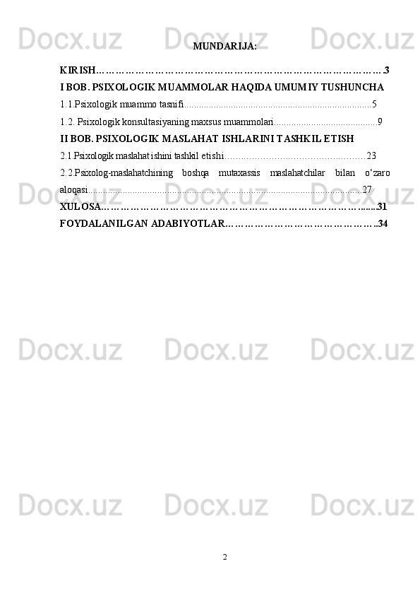 MUNDARIJA:
KIRISH…………………………………………………………………………….3
I BOB. PSIXOLOGIK MUAMMOLAR HAQIDA UMUMIY TUSHUNCHA
1.1.Psixologik muammo tasnifi............................................................................5
1.2. Psixologik konsultasiyaning maxsus muammolari..........................................9
II BOB. PSIXOLOGIK MASLAHAT ISHLARINI TASHKIL ETISH
2.1.Psixologik maslahat ishini tashkil  etishi...................................................23
2.2. Psixolog-maslahatchining   boshqa   mutaxassis   maslahatchilar   bilan   o‘zaro
aloqasi...............................................................................................................27
XULOSA……………………………………………………………………........31
FOYDALANILGAN ADABIYOTLAR………………………………………..34
2 
