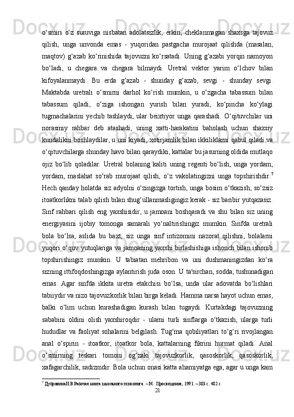 o‘smiri   o‘z   suruviga   nisbatan   adolatsizlik,   erkin,   cheklanmagan   shaxsga   tajovuz
qilish,   unga   unvonda   emas   -   yuqoridan   pastgacha   murojaat   qilishda   (masalan,
maqtov)   g‘azab  ko‘rinishida   tajovuzni  ko‘rsatadi.  Uning  g‘azabi  yorqin namoyon
bo‘ladi,   u   chegara   va   chegara   bilmaydi.   Uretral   vektor   yarim   o‘lchov   bilan
kifoyalanmaydi.   Bu   erda   g‘azab   -   shunday   g‘azab,   sevgi   -   shunday   sevgi.
Maktabda   uretrali   o‘smirni   darhol   ko‘rish   mumkin,   u   o‘zgacha   tabassum   bilan
tabassum   qiladi,   o‘ziga   ishongan   yurish   bilan   yuradi,   ko‘pincha   ko‘ylagi
tugmachalarini   yechib   tashlaydi,   ular   beixtiyor   unga   qarashadi.   O‘qituvchilar   uni
norasmiy   rahbar   deb   atashadi,   uning   xatti-harakatini   baholash   uchun   shaxsiy
kundalikni boshlaydilar, u uni kiyadi, xotirjamlik bilan ikkiliklarni qabul qiladi va
o‘qituvchilarga shunday havo bilan qaraydiki, kattalar bu jasurning oldida mutlaqo
ojiz   bo‘lib   qoladilar.   Uretral   bolaning   kaliti   uning   regenti   bo‘lish,   unga   yordam,
yordam,   maslahat   so‘rab   murojaat   qilish,   o‘z   vakolatingizni   unga   topshirishdir. 7
Hech qanday holatda siz adyolni o‘zingizga tortish, unga bosim o‘tkazish, so‘zsiz
itoatkorlikni talab qilish bilan shug‘ullanmasligingiz kerak - siz baribir yutqazasiz.
Sinf   rahbari   qilish   eng   yaxshisidir,   u   jamoani   boshqaradi   va   shu   bilan   siz   uning
energiyasini   ijobiy   tomonga   samarali   yo‘naltirishingiz   mumkin.   Sinfda   uretrali
bola   bo‘lsa,   aslida   bu   baxt,   siz   unga   sinf   intizomini   nazorat   qilishni,   bolalarni
yuqori o‘quv yutuqlariga va jamoaning yaxshi birlashishiga ishonch bilan ishonib
topshirishingiz   mumkin.   U   tabiatan   mehribon   va   uni   dushmaningizdan   ko‘ra
sizning ittifoqdoshingizga aylantirish juda oson. U ta'sirchan, sodda, tushunadigan
emas.   Agar   sinfda   ikkita   uretra   etakchisi   bo‘lsa,   unda   ular   adovatda   bo‘lishlari
tabiiydir va nizo tajovuzkorlik bilan birga keladi. Hamma narsa hayot uchun emas,
balki   o‘lim   uchun   kurashadigan   kurash   bilan   tugaydi.   Kurtakdagi   tajovuzning
sababini   oldini   olish   yaxshiroqdir   -   ularni   turli   sinflarga   o‘tkazish,   ularga   turli
hududlar   va   faoliyat   sohalarini   belgilash.   Tug‘ma  qobiliyatlari   to‘g‘ri   rivojlangan
anal   o‘spirin   -   itoatkor,   itoatkor   bola,   kattalarning   fikrini   hurmat   qiladi.   Anal
o‘smirning   teskari   tomoni   og‘zaki   tajovuzkorlik,   qasoskorlik,   qasoskorlik,
xafagarchilik, sadizmdir. Bola uchun onasi katta ahamiyatga ega, agar u unga kam
7
  Дубровинu.В.Рабочая книга школьного психолога. – М.: Просвещение, 1991. – 303 с. 482  c
21 