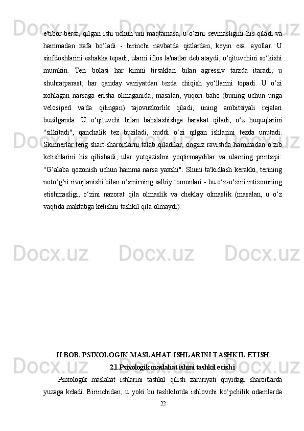 e'tibor bersa, qilgan ishi uchun uni maqtamasa, u o‘zini sevmasligini his qiladi va
hammadan   xafa   bo‘ladi   -   birinchi   navbatda   qizlardan,   keyin   esa.   ayollar.   U
sinfdoshlarini eshakka tepadi, ularni iflos la'natlar deb ataydi, o‘qituvchini so‘kishi
mumkin.   Teri   bolasi   har   kimni   tirsaklari   bilan   agressiv   tarzda   itaradi,   u
shuhratparast,   har   qanday   vaziyatdan   tezda   chiqish   yo‘llarini   topadi.   U   o‘zi
xohlagan   narsaga   erisha   olmaganida,   masalan,   yuqori   baho   (buning   uchun   unga
velosiped   va'da   qilingan)   tajovuzkorlik   qiladi,   uning   ambitsiyali   rejalari
buzilganda.   U   o‘qituvchi   bilan   bahslashishga   harakat   qiladi,   o‘z   huquqlarini
"silkitadi",   qanchalik   tez   buziladi,   xuddi   o‘zi   qilgan   ishlarini   tezda   unutadi.
Skinnerlar teng shart-sharoitlarni talab qiladilar, ongsiz ravishda hammadan o‘zib
ketishlarini   his   qilishadi,   ular   yutqazishni   yoqtirmaydilar   va   ularning   printsipi:
"G‘alaba qozonish uchun hamma narsa yaxshi". Shuni ta'kidlash kerakki, terining
noto‘g‘ri rivojlanishi bilan o‘smirning salbiy tomonlari - bu o‘z-o‘zini intizomning
etishmasligi,   o‘zini   nazorat   qila   olmaslik   va   cheklay   olmaslik   (masalan,   u   o‘z
vaqtida maktabga kelishni tashkil qila olmaydi). 
II BOB. PSIXOLOGIK MASLAHAT ISHLARINI TASHKIL ETISH
2.1.Psixologik maslahat ishini tashkil  etishi
Psixologik   maslahat   ishlarini   tashkil   qilish   zaruriyati   quyidagi   sharoitlarda
yuzaga  keladi.   Birinchidan,   u   yoki   bu   tashkilotda   ishlovchi   ko‘pchilik   odamlarda
22 