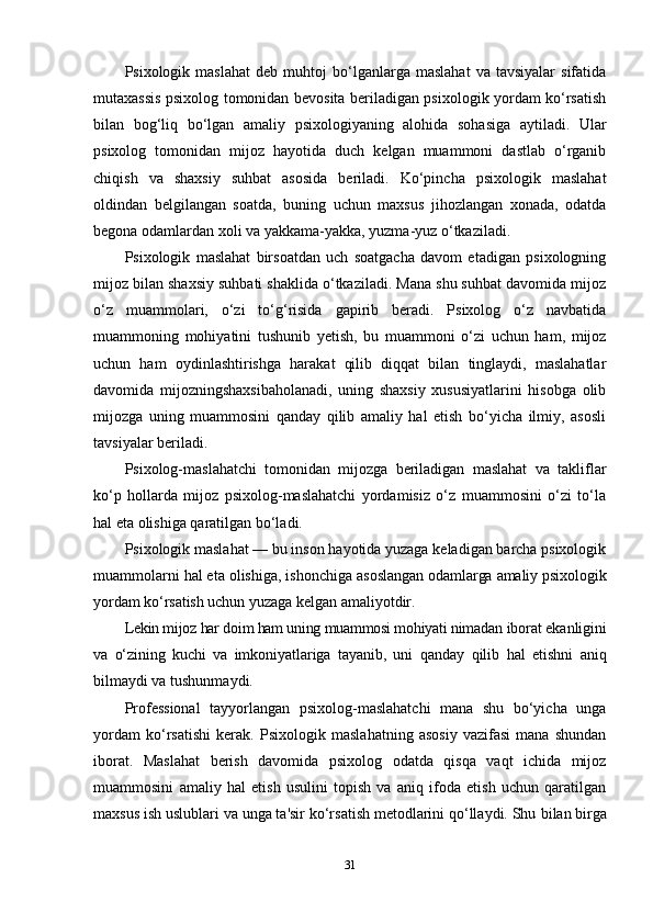 Psixologik  maslahat   deb  muhtoj   bo‘lganlarga   maslahat   va  tavsiyalar   sifatida
mutaxassis psixolog tomonidan bevosita beriladigan psixologik yordam ko‘rsatish
bilan   bog‘liq   bo‘lgan   amaliy   psixologiyaning   alohida   sohasiga   aytiladi.   Ular
psixolog   tomonidan   mijoz   hayotida   duch   kelgan   muammoni   dastlab   o‘rganib
chiqish   va   shaxsiy   suhbat   asosida   beriladi.   Ko‘pincha   psixologik   maslahat
oldindan   belgilangan   soatda,   buning   uchun   maxsus   jihozlangan   xonada,   odatda
begona odamlardan xoli va yakkama-yakka, yuzma-yuz o‘tkaziladi. 
Psixologik   maslahat   birsoatdan   uch   soatgacha   davom   etadigan   psixologning
mijoz bilan shaxsiy suhbati shaklida o‘tkaziladi. Mana shu suhbat davomida mijoz
o‘z   muammolari,   o‘zi   to‘g‘risida   gapirib   beradi.   Psixolog   o‘z   navbatida
muammoning   mohiyatini   tushunib   yetish,   bu   muammoni   o‘zi   uchun   ham,   mijoz
uchun   ham   oydinlashtirishga   harakat   qilib   diqqat   bilan   tinglaydi,   maslahatlar
davomida   mijozningshaxsibaholanadi,   uning   shaxsiy   xususiyatlarini   hisobga   olib
mijozga   uning   muammosini   qanday   qilib   amaliy   hal   etish   bo‘yicha   ilmiy,   asosli
tavsiyalar beriladi.
Psixolog-maslahatchi   tomonidan   mijozga   beriladigan   maslahat   va   takliflar
ko‘p   hollarda   mijoz   psixolog-maslahatchi   yordamisiz   o‘z   muammosini   o‘zi   to‘la
hal eta olishiga qaratilgan bo‘ladi.
Psixologik maslahat — bu inson hayotida yuzaga keladigan barcha psixologik
muammolarni hal eta olishiga, ishonchiga  asoslangan odamlarga amaliy psixologik
yordam ko‘rsatish uchun  yuzaga kelgan amaliyotdir.
Lekin mijoz har doim ham uning muammosi mohiyati nimadan  iborat ekanligini
va   o‘zining   kuchi   va   imkoniyatlariga   tayanib,   uni   qanday   qilib   hal   etishni   aniq
bilmaydi va tushunmaydi.
Professional   tayyorlangan   psixolog-maslahatchi   mana   shu   bo‘yicha   unga
yordam   ko‘rsatishi   kerak.   Psixologik   maslahatning   asosiy   vazifasi   mana   shundan
iborat.   Maslahat   berish   davomida   psixolog   odatda   qisqa   vaqt   ichida   mijoz
muammosini   amaliy   hal   etish   usulini   topish   va   aniq   ifoda   etish   uchun   qaratilgan
maxsus ish uslublari va unga ta'sir ko‘rsatish metodlarini qo‘llaydi. Shu  bilan birga
31 