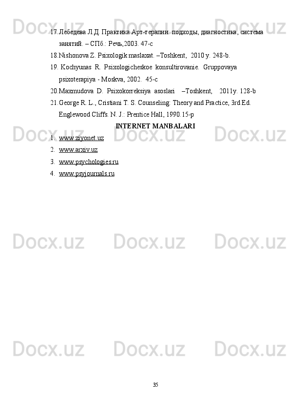 17. Лебедева Л.Д. Практика Арт-терапии: подходы, диgностика, система 
занятий. – СПб.: Речь,2003.  47-c  
18. Nishonova Z. Psixologik maslaxat. –Toshkent,  2010 y. 248-b. 
19.   Kochyunas  R.  Psixologicheskoe  konsultirovanie.  Gruppovaya 
psixoterapiya - Moskva, 2002.  45-c
20. Maxmudova  D.  Psixokorreksiya  asoslari    –Toshkent,    2011y.  128 - b 
21. George R. L., Cristiani T. S. Counseling: Theory and Practice, 3rd Ed. 
Englewood Cliffs. N. J.: Prentice Hall, 1990.15-p
INTERNET MANBALARI
1. www.ziyonet.uz   
2. www.arxiv.uz   
3. www.psychologies.ru   
4. www.psyjournals.ru   
35 