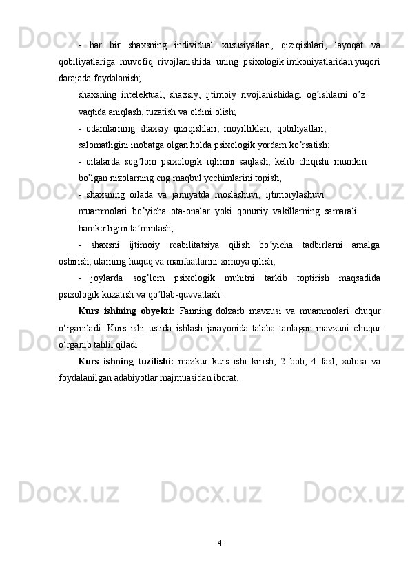 -     har     bir     shaxsning     individual     xususiyatlari,     qiziqishlari,     layoqat     va
qobiliyatlariga  muvofiq  rivojlanishida  uning  psixologik imkoniyatlaridan yuqori
darajada foydalanish; 
shaxsning  intelektual,  shaxsiy,  ijtimoiy  rivojlanishidagi  og ishlarni  o z ʼ ʼ
vaqtida aniqlash, tuzatish va oldini olish; 
-  odamlarning  shaxsiy  qiziqishlari,  moyilliklari,  qobiliyatlari, 
salomatligini inobatga olgan holda psixologik yordam ko rsatish; 	
ʼ
-  oilalarda  sog lom  psixologik  iqlimni  saqlash,  kelib  chiqishi  mumkin 	
ʼ
bo lgan nizolarning eng maqbul yechimlarini topish; 	
ʼ
-  shaxsning  oilada  va  jamiyatda  moslashuvi,  ijtimoiylashuvi 
muammolari  bo yicha  ota-onalar  yoki  qonuniy  vakillarning  samarali 	
ʼ
hamkorligini ta minlash; 
ʼ
-     shaxsni     ijtimoiy     reabilitatsiya     qilish     bo yicha     tadbirlarni     amalga	
ʼ
oshirish, ularning huquq va manfaatlarini ximoya qilish; 
-     joylarda     sog lom     psixologik     muhitni     tarkib     toptirish     maqsadida	
ʼ
psixologik kuzatish va qo llab-quvvatlash.	
ʼ
Kurs   ishining   obyekti:   Fanning   dolzarb   mavzusi   va   muammolari   chuqur
o‘rganiladi.   Kurs   ishi   ustida   ishlash   jarayonida   talaba   tanlagan   mavzuni   chuqur
o‘rganib tahlil qiladi. 
Kurs   ishning   tuzilishi:   mazkur   kurs   ishi   kirish,   2   bob,   4   fasl,   xulosa   va
foydalanilgan adabiyotlar majmuasidan iborat.
4 