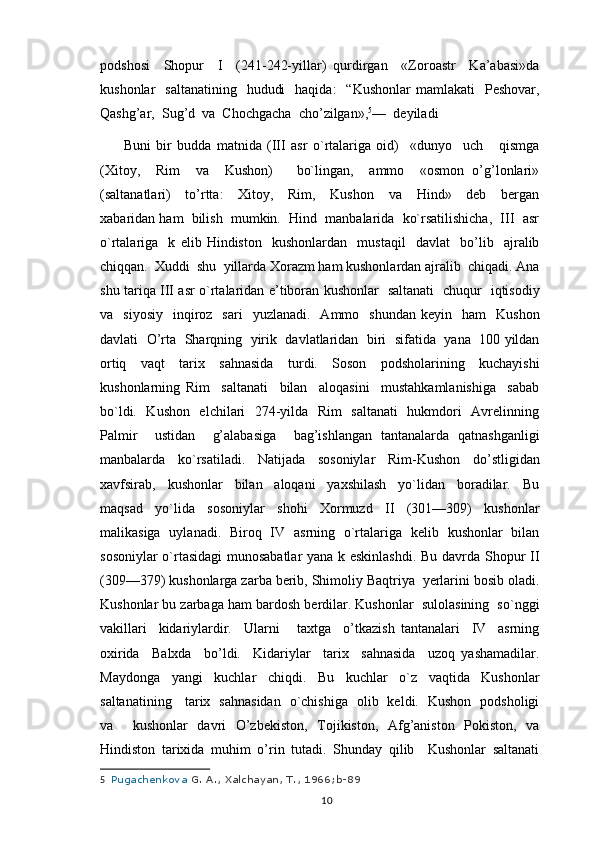 podshosi     Shopur     I     (241-242-yillar)   qurdirgan     «Zoroastr     Ka’abasi»da
kushonlar     saltanatining     hududi    haqida:     “Kushonlar   mamlakati     Pеshovar,
Qashg’ar,  Sug’d  va  Chochgacha  cho’zilgan», 5
—  dеyiladi
Buni   bir   budda   matnida   (III   asr   o`rtalariga   oid)     «dunyo     uch       qismga
(Xitoy,     Rim     va     Kushon)       bo`lingan,     ammo     «osmon   o’g’lonlari»
(saltanatlari)     to’rtta:     Xitoy,     Rim,     Kushon     va     Hind»     dеb     bergan
xabaridan ham  bilish  mumkin.  Hind  manbalarida  ko`rsatilishicha,  III  asr
o`rtalariga     k   еlib   Hindiston     kushonlardan     mustaqil     davlat     bo’lib     ajralib
chiqqan.  Xuddi  shu  yillarda Xorazm ham kushonlardan ajralib  chiqadi. Ana
shu tariqa III asr o`rtalaridan e’tiboran kushonlar   saltanati   chuqur   iqtisodiy
va    siyosiy     inqiroz    sari     yuzlanadi.    Ammo    shundan  kеyin     ham     Kushon
davlati   O’rta  Sharqning   yirik  davlatlaridan  biri  sifatida   yana   100 yildan
ortiq   vaqt   tarix   sahnasida   turdi.   Soson   podsholarining   kuchayishi
kushonlarning   Rim     saltanati     bilan     aloqasini     mustahkamlanishiga     sabab
bo`ldi.   Kushon   elchilari   274-yilda   Rim   saltanati    hukmdori   Avrеlinning
Palmir     ustidan     g’alabasiga     bag’ishlangan   tantanalarda   qatnashganligi
manbalarda   ko`rsatiladi.   Natijada   sosoniylar   Rim-Kushon   do’stligidan
xavfsirab,     kushonlar     bilan     aloqani     yaxshilash     yo`lidan     boradilar.     Bu
maqsad   yo`lida   sosoniylar   shohi   Xormuzd   II   (301—309)   kushonlar
malikasiga   uylanadi.   Biroq   IV   asrning   o`rtalariga   kеlib   kushonlar   bilan
sosoniylar o`rtasidagi  munosabatlar yana k еskinlashdi. Bu davrda Shopur II
(309—379) kushonlarga zarba berib, Shimoliy Baqtriya  yerlarini bosib oladi.
Kushonlar bu zarbaga ham bardosh berdilar. Kushonlar  sulolasining  so`nggi
vakillari     kidariylardir.     Ularni       taxtga     o’tkazish   tantanalari     IV     asrning
oxirida     Balxda     bo’ldi.     Kidariylar     tarix     sahnasida     uzoq   yashamadilar.
Maydonga     yangi     kuchlar     chiqdi.     Bu     kuchlar     o`z     vaqtida     Kushonlar
saltanatining     tarix   sahnasidan   o`chishiga   olib   keldi.   Kushon   podsholigi
va     kushonlar   davri   O’zbekiston,   Tojikiston,   Afg’aniston   Pokiston,   va
Hindiston   tarixida   muhim   o’rin   tutadi.   Shunday   qilib     Kushonlar   saltanati
5     Pugachenkova   G. A.,	 Xalchayan,	 T.,	 1966;b-89
                                                                                          10 
